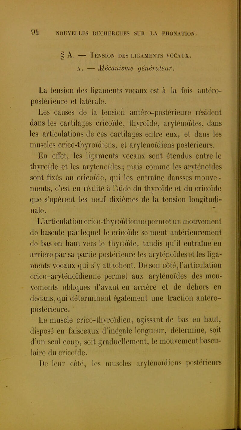 § A. — Tension des ligaments vocaux, a. — Mécanisme générateur. La tension des ligaments vocaux est à la fois antéro- postérieure et latérale. Les causes de la tension antéro-postérieure résident dans les cartilages cricoïde, thyroïde, aryténoïdes, dans les articulations de ces cartilages entre eux, et dans les muscles crico-thyroïdiens, et aryténoïdiens postérieurs. En effet, les ligaments vocaux sont étendus entre le thyroïde et les aryténoïdes; mais comme les aryténoïdes sont fixés au cricoïde, qui les entraîne clansses mouve - ments, c'est en réalité à l'aide du thyroïde et du cricoïde que s'opèrent les neuf dixièmes de la tension longitudi- nale. L'articulation crico-thyroïdienne permet un mouvement de bascule par lequel le cricoïde se meut antérieurement de bas en haut vers le thyroïde, tandis qu'il entraîne en arrière par sa partie postérieure les aryténoïdes et les liga- ments vocaux qui s'y attachent. De son côté,l'articulation crico-aryténoïdienne permet aux aryténoïdes des mou- vements obliques d'avant en arrière et de dehors en dedans, qui déterminent également une traction antéro- postérieure.  Le muscle crico-thyroïdien, agissant de bas en haut, disposé en faisceaux d'inégale longueur, détermine, soit d'un seul coup, soit graduellement, le mouvement bascu- lai rc du cricoïde. De leur côté, les muscles aryténoïdiens postérieurs