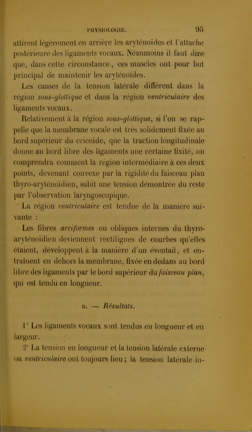 attirent légèrement en arrière les aryténoïdes et l'attache postérieure des ligaments vocaux. Néanmoins il faut dire que, dans cette circonstance, ces muscles ont pour but principal de maintenir les aryténoïdes. Les causes de la tension latérale diffèrent dans la région sous-glottique et dans la région ventriculaire des ligaments vocaux. Relativement à la région sous-glottique, si l'on se rap- pelle que la membrane vocale est très solidement fixée au bord supérieur du cricoïde, que la traction longitudinale donne au bord libre des ligaments une certaine fixité, on comprendra comment la région intermédiaire à ces deux points, devenant convexe par la rigidité du faisceau plan thyro-aryténoïdien, subit une tension démontrée du reste par l'observation laryngoscopique. La région ventriculaire est tendue de la manière sui- vante : Les libres arciformes ou obliques internes du thyro- aryténoïdien deviennent rectilignes de courbes qu'elles étaient, développent à la manière d'un éventail, et en- traînent en dehors la membrane, fixée en dedans au bord libre des ligaments par le bord supérieur du faisceau plan, qui est tendu en longueur. b. — Résultats. 1  Les ligaments vocaux sont tendus en longueur et en largeur. 2° La tension en longueur et la tension latérale externe ou ventriculaire ont toujours lieu; la tension latérale in-