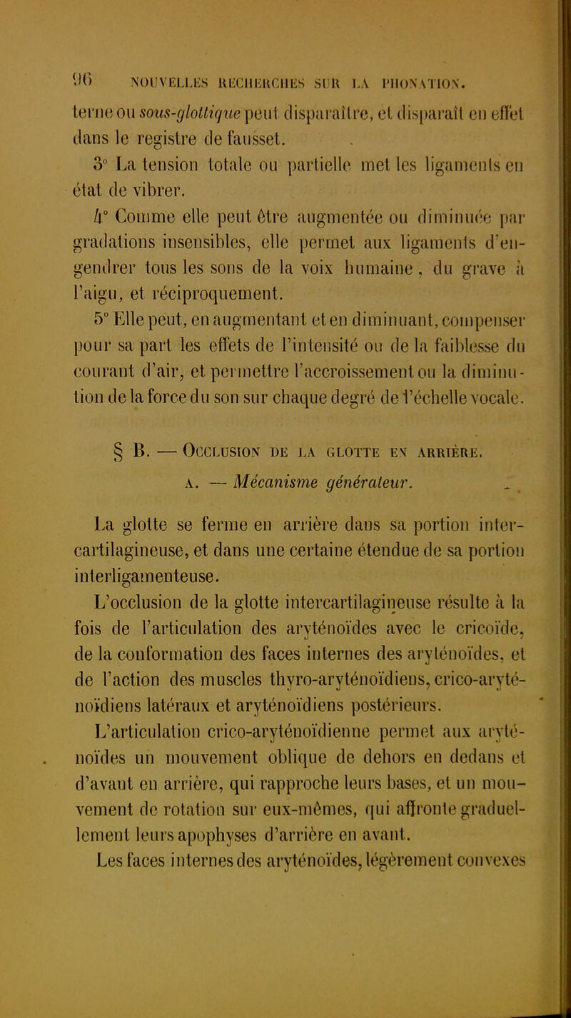 terne ou sous-glottigue p6u\ disparaître, ét disparaîl en effel dans le registre de fausset. 3° La tension totale ou partielle met les ligaments en état de vibrer. 4° Comme elle peut être augmentée ou diminuée par gradations insensibles, elle permet aux ligaments d'en- gendrer tous les sons de la voix humaine. du grave à l'aigu, et réciproquement. 5° Elle peut, en augmentant et en diminuant, compenser pour sa part les effets de l'intensité ou de la faiblesse du courant d'air, et permettre l'accroissement ou la diminu- tion de la force du son sur chaque degré de l'échelle vocale. § B. — Occlusion de la glotte en arrière, a. — Mécanisme générateur. La glotte se ferme en arrière clans sa portion inter- cartilagineuse, et dans une certaine étendue de sa portion interligamenteuse. L'occlusion de la glotte intercartilagineuse résulte à la fois de l'articulation des aryténoïdes avec le cricoïde, de la conformation des faces internes des aryténoïdes, el de l'action des muscles thyro-aryténoïdiens, cricô-aryté- noïdiens latéraux et aryténoïdiens postérieurs. L'articulation crico-aryténoïdienne permet aux aryté- noïdes un mouvement oblique de dehors en dedans et d'avant en arrière, qui rapproche leurs bases, et un mou- vement de rotation sur eux-mêmes, qui affronte graduel- lement leurs apophyses d'arrière en avant. Les faces internes des aryténoïdes, légèrement convexes