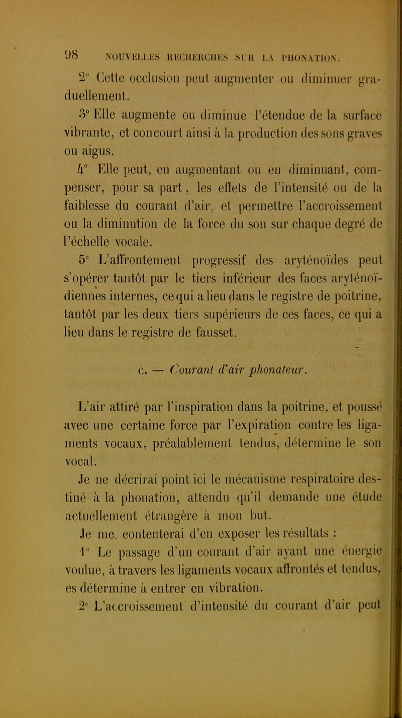 2° Cette occlusion peut augmenter ou diminuer gra- duellement. o° Elle augmente ou diminue l'étendue de la surface vibrante, et concourt ainsi à la production des sons graves ou aigus. Il0 Elle peut, en augmentant ou en diminuant, com- penser, pour sa part, les effets de l'intensité ou de la faiblesse du courant d'air, et permettre l'accroissement ou la diminution de la force du son sur chaque degré de l'échelle vocale. 5° L'affrontement progressif des aryténoïdes peut s'opérer tantôt par le tiers inférieur des faces aryténoï- diennes internes, ce qui a lieu dans le registre de poitrine, tantôt par les deux tiers supérieurs de ces faces, ce qui a lieu dans le registre de fausset. c. — Courant d'air phonateur. L'air attiré par l'inspiration clans la poitrine, et pousse avec une certaine force par l'expiration contre les liga- ments vocaux, préalablement tendus, détermine le son vocal. Je ne décrirai point ici le mécanisme respiratoire des- tiné à la phonation, attendu qu'il demande une étude actuellement étrangère à mon but. Je me. contenterai d'en exposer les résultats : 1° Le passage d'un courant d'air ayant une énergie voulue, à travers les ligaments vocaux affrontés et tendusj es détermine à entrer en vibration. 2° L'accroissement d'intensité du courant d'air peut