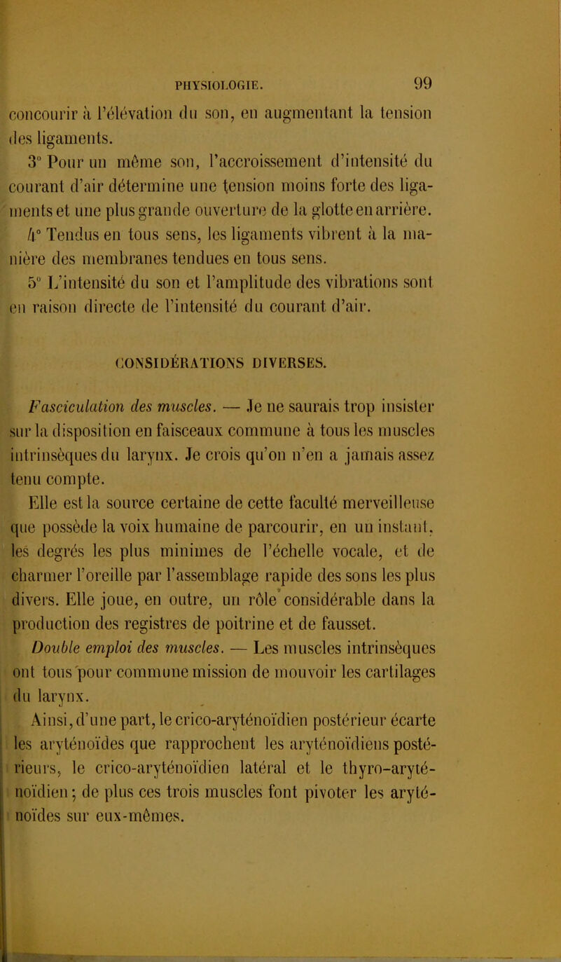 concourir à l'élévation du son, en augmentant la tension des ligaments. 3° Pour un môme son, l'accroissement d'intensité du courant d'air détermine une tension moins forte des liga- ments et une plus grande ouverture de la glotte en arrière. k° Tendus en tous sens, les ligaments vibrent à la ma- nière des membranes tendues en tous sens. 5° L'intensité du son et l'amplitude des vibrations sont pu raison directe de l'intensité du courant d'air. CONSIDÉRATIONS DIVERSES. Fasciculation des muscles. — Je ne saurais trop insister sur la disposition en faisceaux commune à tous les muscles intrinsèques du larynx. Je crois qu'on n'en a jamais assez tenu compte. Elle est la source certaine de cette faculté merveilleuse que possède la voix humaine de parcourir, en un instant, les degrés les plus minimes de l'échelle vocale, et de charmer l'oreille par l'assemblage rapide des sons les plus divers. Elle joue, en outre, un rôle considérable dans la production des registres de poitrine et de fausset. Double emploi des muscles. — Les muscles intrinsèques ont tous pour commune mission de mouvoir les cartilages du larynx. Ainsi, d'une part, le crico-aryténoïdien postérieur écarte les aryténoïdes que rapprochent les aryténoïdiens posté- rieurs, le crico-aryténoïdien latéral et le thyro-aryté- noïdien; de plus ces trois muscles font pivoter les aryté- noïdes sur eux-mêmes.