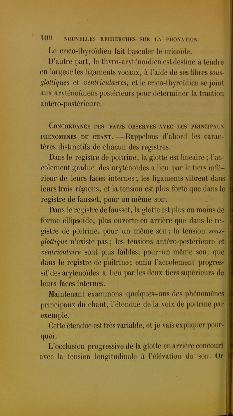 Le crico-thyroïdien fait basculer le cricoïde. D'autre part, le thyro-aryténoïdien est destiné à tendre en largeur les ligaments vocaux, à l'aidé de ses fibres sous* gloltiques et veniriculaires, et le crico-thyroïdien se joint aux aryténoïdiens postérieurs pour déterminer la traction antéro-postérieure. Concordance des faits observés avec les principaux phénomènes du chant.—Rappelons d'abord les carac- tères distinctifs de chacun des registres. Dans le registre de poitrine, la glotte est linéaire ; l'ac- cotement gradué des aryténoïdes a lieu par le tiers infé- rieur de leurs faces internes ; les ligaments vibrent dans leurs trois régions, et la tension est plus forte que dans le registre de fausset, pour un même son. Dans le registre de fausset, la glotte est plus ou moins de forme ellipsoïde, plus ouverte en arrière que dans le re- gistre de poitrine, pour un même son ; la tension sous- glottique n'existe pas; les tensions antéro-postérieure et ventriculaire sont plus faibles, pour-un même son, que dans le registre de poitrine ; enfin l'accotement progres- sif des aryténoïdes a lieu par les deux tiers supérieurs de leurs faces internes. Maintenant examinons quelques-uns des phénomènes principaux du chant, l'étendue de la voix de poitrine pal exemple. Cette étendue est très variable, et je vais expliquer pour- quoi. L'occlusion progressive de la glotte en arrière concourt avec la tension longitudinale à l'élévation du son. Or