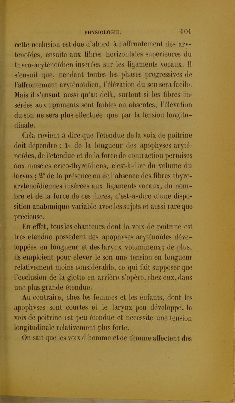 cette occlusion est due d'abord à l'affrontement des ary- ténoïdes, ensuite aux fibres horizontales supérieures du thvro-arvténoïdien insérées sur les ligaments vocaux. Il s'ensuit que, pendant toutes les phases progressives de l'affrontement aryténoïdien, l'élévation du son sera facile. Mais il s'ensuit aussi qu'au delà, surtout si les fibres in- sérées aux ligaments sont faibles ou absentes, l'élévation du son ne sera plus effectuée que par la tension longitu- dinale. Cela revient à dire que l'étendue de la voix de poitrine doit dépendre : 1° de la longueur des apophyses aryté- noïdes, de l'étendue et de la force de contraction permises aux muscles crico-thyroïcliens, c'est-à-dire du volume du larynx ; 2° de la présence ou de l'absence des fibres thyro- aryténoïdiennes insérées aux ligaments vocaux, du nom- bre et de la force de ces libres, c'est-à-dire d'une dispo- sition anatomique variable avec les sujets et aussi rare que précieuse. En effet, tous les chanteurs dont la voix de poitrine est très étendue possèdent des apophyses aryténoïdes déve- loppées en longueur et des larynx volumineux; de plus, ils emploient pour élever le son une tension en longueur relativement moins considérable, ce qui fait supposer que l'occlusion de la glotte en arrière s'opère, chez eux, dans une plus grande étendue. Au contraire, chez les femmes et les enfants, dont les apophyses sont courtes et le larynx peu développé, la voix de poitrine est peu étendue et nécessite une tension longitudinale relativement plus forte. On sait que les voix d'homme et de femme affectent des