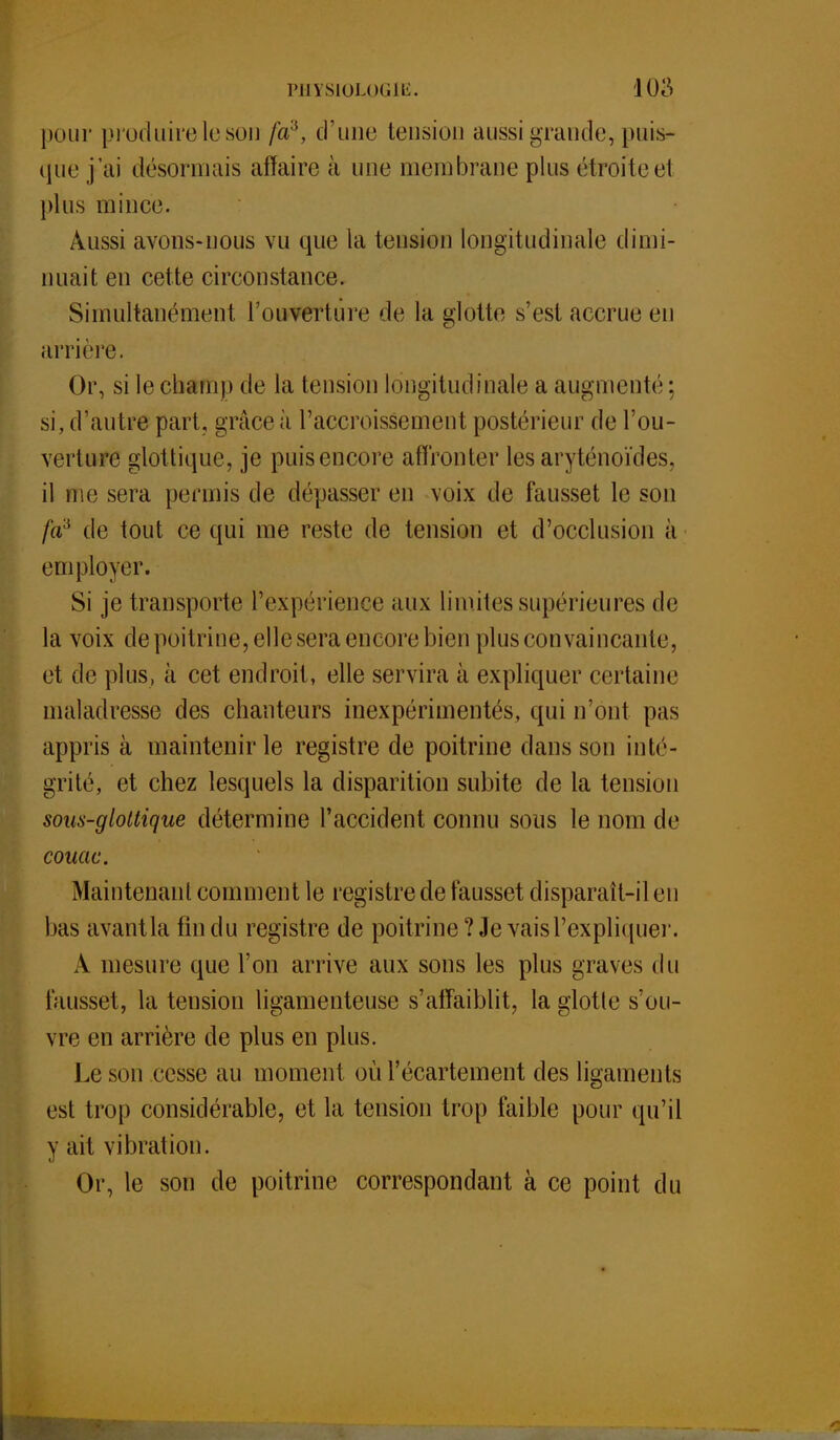 pour produire le son fa3, d'une tension aussi grande, puis- que j'ai désormais affaire à une membrane plus étroite ei plus mince. Aussi avons-nous vu que la tension longitudinale dimi- nuait en cette circonstance. Simultanément l'ouverture de la glotte s'est accrue eu arrière. Or, si le champ de la tension longitudinale a augmenté; si, d'autre part, grâce à l'accroissement postérieur de l'ou- verture glottique, je puis encore affronter les aryténoïdes, il me sera permis de dépasser en voix de fausset le son /a3 de tout ce qui me reste de tension et d'occlusion à employer. Si je transporte l'expérience aux limites supérieures de la voix de poitrine, elle sera encore bien plus convaincante, et de plus, à cet endroit, elle servira à expliquer certaine maladresse des chanteurs inexpérimentés, qui n'ont pas appris à maintenir le registre de poitrine dans son inté- grité, et chez lesquels la disparition subite de la tension sous-glottique détermine l'accident connu sous le nom de couac. Maintenant comment le registre de fausset disparaît-il en bas avantla fin du registre de poitrine? Je vais l'expliquer. À mesure que l'on arrive aux sons les plus graves du fausset, la tension ligamenteuse s'affaiblit, la glotte s'ou- vre en arrière de plus en plus. Le son cesse au moment où l'écartement des ligaments est trop considérable, et la tension trop faible pour qu'il y ait vibration. Or, le son de poitrine correspondant à ce point du