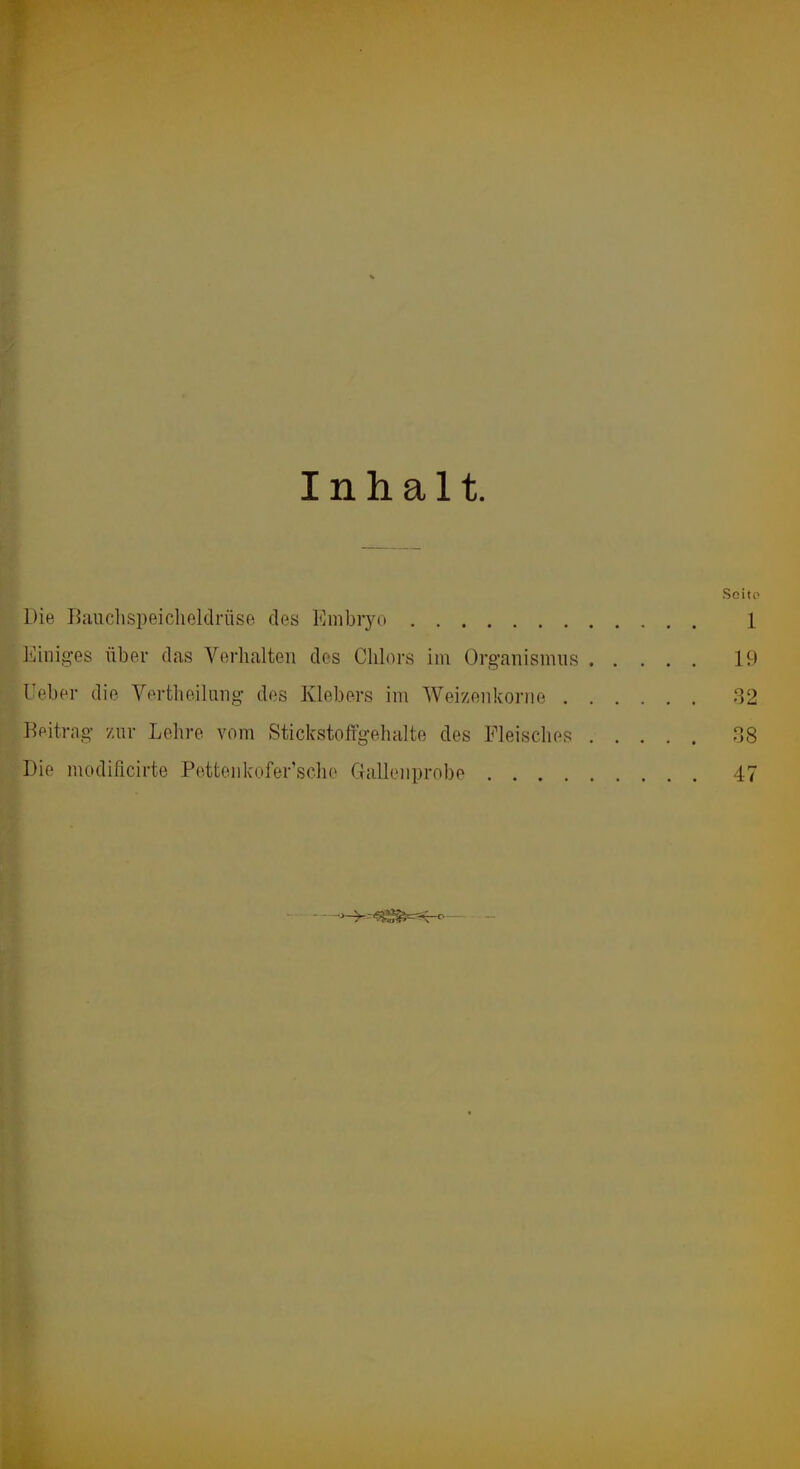 r Inhalt. .Soito Die Baiiclispeichcldrüse des Embryo 1 Einig^es über das Verhalten des Chlors im Org-anismus 19 Ueber die Vertheilnng- des Klebers im Weizenkoriie 32 Beitrag- zur Lehre vom Stickstoffgehalte des Fleisches 38 Die modificirte Petteiikofer’sche Galleiiprnbe 47 - - _