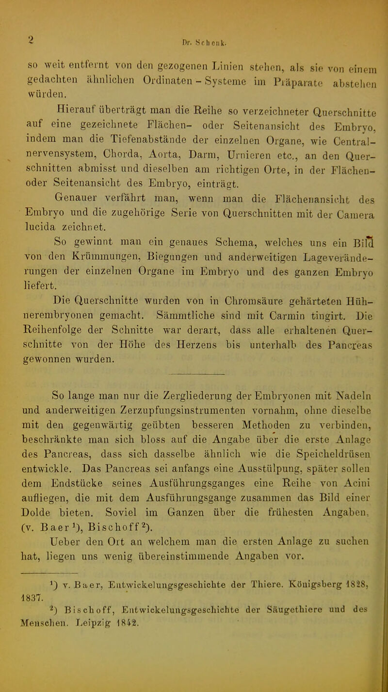 Dr. Sr,heilk- SO weit entfernt von den gezogenen Linien stehen, als sie von einem gedachten ähnlichen Ordinaten - Systeme im Präparate abstehen würden. Hierauf überträgt man die Reihe so verzeichneter Querschnitte auf eine gezeichnete Flächen- oder Seitenansicht des Embryo, indem man die Tiefenabstände der einzelnen Organe, wie Central- nervensystera, Chorda, Aorta, Darm, Urnieren etc., an den Quer- schnitten abraisst und dieselben am richtigen Orte, in der Flächeu- oder Seitenansicht des Embryo, einträgt. Genauer verfährt man, wenn man die Flächenansicht des Embryo und die zugehörige Serie von Querschnitten mit der Camera lucida zeichnet. So gewinnt man ein genaues Schema, welches uns ein BilS von den Krümmungen, Biegungen und anderweitigen Lageverände- rungen der einzelnen Organe im Embryo und des ganzen Embryo liefert. Die Querschnitte wurden von in Chromsäure gehärteten Hüh- nerenibryonen gemacht. Sämmtliche sind mit Carmin tingirt. Die Reihenfolge der Schnitte war derart, dass alle erhaltenen Quer- schnitte von der Höhe des Herzens bis unterhalb des Pancreas gewonnen wurden. So lange man nur die Zergliederung der Embryonen mit Nadeln und anderweitigen Zerzupfungsinstrumenten vornahm, ohne dieselbe mit den gegenwärtig geübten besseren Methoden zu verbinden, beschränkte man sich bloss auf die Angabe über die erste Anlage des Pancreas, dass sich dasselbe ähnlich wie die Speicheldrüsen entwickle. Das Pancreas sei anfangs eine Ausstülpung, später sollen dem Endstücke seines Ausführungsganges eine Reihe von Acini aufliegen, die mit dem Ausführungsgange zusammen das Bild einer Dolde bieten. Soviel im Ganzen über die frühesten Angaben, (v. BaerQ, Bischoff^). lieber den Ort an welchem man die ersten Anlage zu suchen hat, liegen uns wenig übereinstimmende Angaben vor. V. Baer, Eiitwickeluugsgeschichte der Thiere. Königsberg 1828, 1837. 2) Bisch off, Entwickeluugsgeschichte der Säugethiere und des Mensclien. Leipzig 1842.