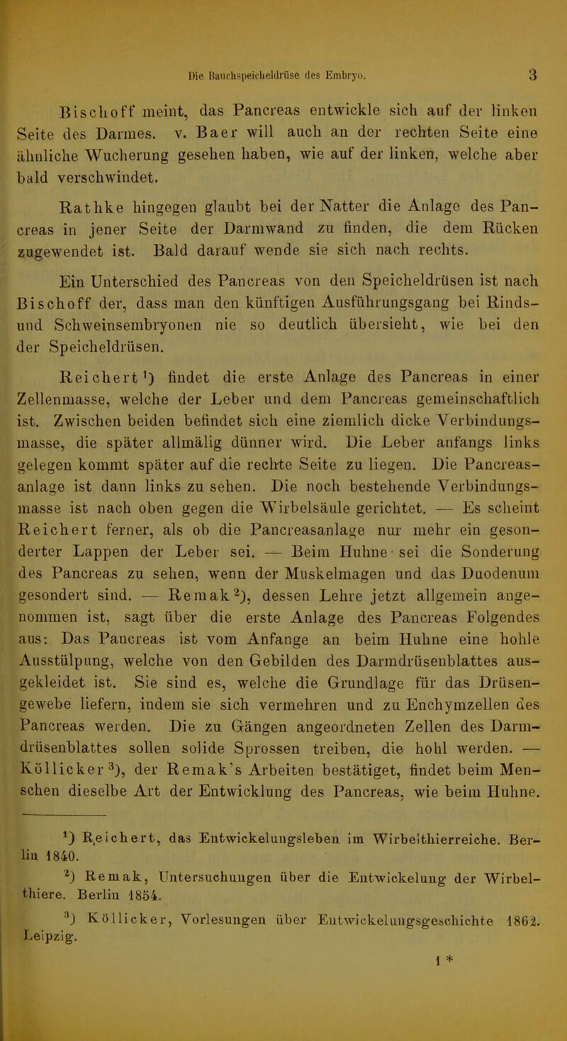 Bisclioft* meint, das Pancreas entwickle sich auf der linken Seite des Darmes, v. Baer will auch an der rechten Seite eine ähnliche Wucherung gesehen haben, wie auf der linken, welche aber bald verschwindet. Rathke hingegen glaubt bei der Natter die Anlage des Pan- creas in jener Seite der Darmwand zu finden, die dem Rücken zugewendet ist. Bald darauf wende sie sich nach rechts. Ein Unterschied des Pancreas von den Speicheldrüsen ist nach Bischoff der, dass man den künftigen Ausführungsgang bei Rinds- und Schweinsembryonen nie so deutlich übersieht, wie bei den der Speicheldrüsen. Reichert’) findet die erste Anlage des Pancreas in einer Zellenmasse, welche der Leber und dem Pancreas gemeinschaftlich ist. Zwischen beiden befindet sich eine ziemlich dicke Verbindungs- masse, die später allmälig dünner wird. Die Leber anfangs links gelegen kommt später auf die rechte Seite zu liegen. Die Pancreas- anlage ist dann links zu sehen. Die noch bestehende Verbindungs- masse ist nach oben gegen die Wirbelsäule gerichtet. — Es scheint Reichert ferner, als ob die Pancreasanlage nur mehr ein geson- derter Lappen der Leber sei. — Beim Huhne-sei die Sonderung des Pancreas zu sehen, wenn der Muskelmagen und das Duodenum gesondert sind. — Remak^), dessen Lehre jetzt allgemein ange- nommen ist, sagt über die erste Anlage des Pancreas Folgendes aus: Das Pancreas ist vom Anfänge an beim Huhne eine hohle Ausstülpung, welche von den Gebilden des Darmdrüsenblattes aus- gekleidet ist. Sie sind es, welche die Grundlage für das Drüsen- gewebe liefern, indem sie sich vermehren und zu Enchymzellen des Pancreas werden. Die zu Gängen angeordneten Zellen des Darm- drüsenblattes sollen solide Sprossen treiben, die hohl werden. — Küllicker^), der Remak’s Arbeiten bestätiget, findet beim Men- schen dieselbe Art der Entwicklung des Pancreas, wie beim Huhne. *) R.eichert, das Eutwickeluugsleben im Wirbelthierreiche. Ber- liu 1840. D Remak, Untersuchungen über die Entwickelung der Wirbel- thiere. Berlin 1854. K Öllicker, Vorlesungen über Entwickelungsgeschichte 1862. Leipzig.