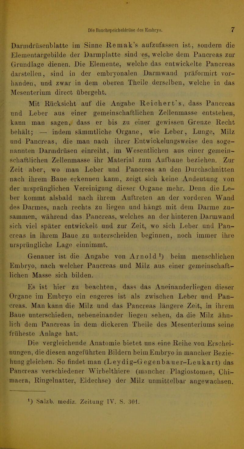 Darnidrüsenblatte im Sinne Remak’s aufzufassen ist, sondern die Elementargebilde der Darmplatte sind welche dem Pancreas zur Grundlage dienen. Die Elemente, welche das entwickelte Pancreas darstellen, sind in der embryonalen Darmwand präformirt vor- handen, und zwar in dem oberen Theile derselben, welche in das Mesenterium direct übergeht. Mit Rücksicht auf die Angabe Reicher t’s, dass Pancreas und Leber aus einer gemeinschaftlichen Zellenmasse entstehen, kann man sagen, dass er bis zu einer gewissen Grenze Recht behält; — indem säinintliche Organe, wie Leber, Lunge, Milz und Pancreas, die man nach ihrer Entwickelungsweise den soge- nannten Darmdrüsen einreiht, im Wesentlichen aus einer gemein- schaftlichen Zellenmasse ihr Material zum Aufbaue beziehen. Zur Zeit aber, wo man Leber und Pancreas an den Durchschnitten nach ihrem Baue erkennen kann, zeigt sich keine Andeutung von der ursprünglichen Vereinigung dieser Organe mehr. Denn die Le- ber kommt alsbald nach ihrem Auftreten an der vorderen Wand des Darmes, nach rechts zu liegen und hängt mit dem Darme zu- sammen, während das Pancreas, welches an der hinteren Darmwand sich viel später entwickelt und zur Zeit, wo sich Leber und Pan- creas in ihrem Baue zu unterscheiden beginnen, noch immer ihre ursprüngliche Lage einnimmt. Genauer ist die Angabe von Arnold^) beim menschlichen Embryo, nach welcher Pancreas und Milz aus einer gemeinschaft- lichen Masse sich bilden. Es ist hier zu beachten, dass das Aneinanderliegen dieser Organe im Embryo ein engeres ist als zwischen Leber und Pan- creas. Man kann die Milz und das Pancreas längere Zeit, in ihrem Baue unterschieden, nebeneinander liegen sehen, da die Milz ähn- lich dem Pancreas in dem dickeren Theile des Mesenteriums seine früheste Anlage hat. Die vergleichende Anatomie bietet uns eine Reihe von Erschei- nungen, die diesen angeführten Bildern beim Embryo in mancher Bezie- hung gleichen. So findet man (Leydig-Gegenbauer-Leukart) das Pancreas verschiedener Wirbelthiere (mancher Plagiostomen, Chi- maera, Ringelnatter, Eidechse) der Milz unmittelbar angewachsen. Salzb. mediz. Zeitung- IV. S. 301.