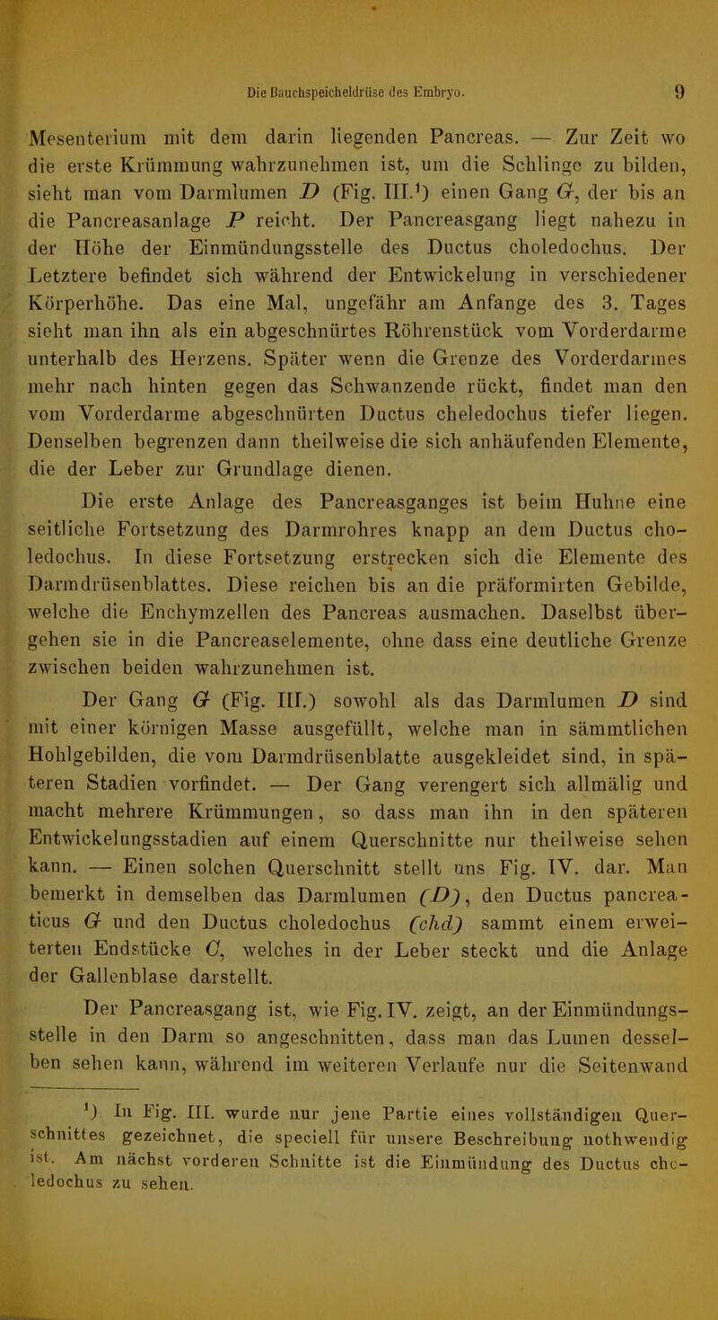 Mesenterium mit dem darin liegenden Pancreas. — Zur Zeit wo die erste Krümmung wahrzunelimen ist, um die Schlinge zu bilden, sieht man vom Darmlumen D (Fig. III.’) einen Gang Cr, der bis an die Pancreasanlage P reicht. Der Pancreasgang liegt nahezu in der Höhe der Einmündungsstelle des Ductus choledochus. Der Letztere befindet sich während der Entwickelung in verschiedener Körperhöhe. Das eine Mal, ungefähr am Anfänge des 3. Tages sieht man ihn als ein abgeschnürtes Röhrenstück vom Vorderdarme unterhalb des Herzens. Später wenn die Grenze des Vorderdarmes mehr nach hinten gegen das Schwanzende rückt, findet man den vom Vorderdarme abgeschnürten Ductus cheledochus tiefer liegen. Denselben begrenzen dann theilweise die sich anhäufenden Elemente, die der Leber zur Grundlage dienen. Die erste Anlage des Pancreasganges ist beim Huhne eine seitliche Fortsetzung des Darmrohres knapp an dem Ductus cho- ledochus. In diese Fortsetzung erstrecken sich die Elemente des Darmdrüsenblattes. Diese reichen bis an die präformirten Gebilde, welche die Enchymzellen des Pancreas ausmachen. Daselbst über- gehen sie in die Pancreaselemente, ohne dass eine deutliche Grenze zwischen beiden wahrzunehmen ist. Der Gang G (Fig. III.) sowohl als das Darmlumen D sind mit einer körnigen Masse ausgefüllt, welche man in sämmtlichen Hohlgebilden, die vom Darmdrüsenblatte ausgekleidet sind, in spä- teren Stadien vorfindet. — Der Gang verengert sich allmälig und macht mehrere Krümmungen, so dass man ihn in den späteren Entwickelungsstadien auf einem Querschnitte nur theilweise sehen kann. — Einen solchen Querschnitt stellt uns Fig. IV. dar. Man bemerkt in demselben das Darmlumen (D) ^ den Ductus pancrea- ticus G und den Ductus choledochus (clid) sammt einem erwei- terten Endstücke C, welches in der Leber steckt und die Anlage der Gallenblase darstellt. Der Pancreasgang ist, wie Fig. IV. zeigt, an der Einmündungs- stelle in den Darm so angeschnitten, dass man das Lumen dessel- ben sehen kann, während im weiteren Verlaufe nur die Seitenwand ’) In Fig. III. wurde nur jene Partie eines vollständigen Quer- schnittes gezeichnet, die speciell für unsere Beschreibung nothwendig ist. Am nächst vorderen Schnitte ist die Einmündung des Ductus cho- ledochus zu sehen.