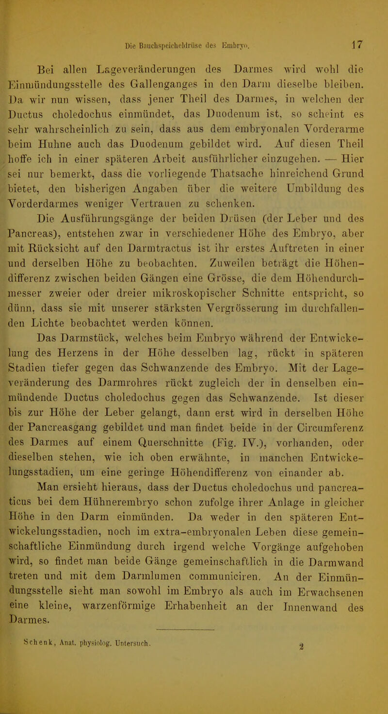 Bei allen Lageverändernngen des Darmes wird wohl die Einniündungsstelle des Gallenganges in den Darm dieselbe bleiben. Da wir nun wissen, dass jener Theil des Darmes, in welchen der Ductus choledochus einmündet, das Duodenum ist, so scheint es sehr wahrscheinlich zu sein, dass aus dem embryonalen Vorderarme beim Huhne auch das Duodenum gebildet wird. Auf diesen Theil hoffe ich in einer späteren Arbeit ausführlicher einzugehen. — Hier sei nur bemerkt, dass die vorliegende Thatsache hinreichend Grund bietet, den bisherigen Angaben über die weitere Umbildung des Yorderdarmes weniger Vertrauen zu schenken. Die Ausführungsgänge der beiden Drüsen (der Leber und des Pancreas), entstehen zwar in verschiedener Höhe des Embryo, aber mit Rücksicht auf den Darmtractus ist ihr erstes Auftreten in einer und derselben Höhe zu beobachten. Zuweilen beträgt die Höhen- differenz zwischen beiden Gängen eine Grösse, die dem Höhendurch- messer zweier oder dreier mikroskopischer Schnitte entspricht, so dünn, dass sie mit unserer stärksten Vergrösserung im durchfallen- den Lichte beobachtet werden können. Das Darmstück, welches beim Embryo während der Entwicke- lung des Herzens in der Höhe desselben lag, rückt in späteren Stadien tiefer gegen das Schwanzende des Embryo. Mit der Lage- veränderung des Darmrohres rückt zugleich der in denselben ein- niündende Ductus choledochus gegen das Schwanzende. Ist dieser bis zur Höhe der Leber gelangt, dann erst wird in derselben Höhe der Pancreasgang gebildet und man findet beide in der Circumferenz des Darmes auf einem Querschnitte (Fig. IV.), vorhanden, oder dieselben stehen, wie ich oben erwähnte, in manchen Entwicke- lungsstadien, um eine geringe Höhendifferenz von einander ab. Man ersieht hieraus, dass der Ductus choledochus und pancrea- ticus bei dem Hühnerembryo schon zufolge ihrer Anlage in gleicher Höhe in den Darm einmünden. Da weder in den späteren Ent- wickelungsstadien, noch im extra-embryonalen Leben diese gemein- schaftliche Einmündung durch irgend welche Vorgänge aufgehoben wird, so findet man beide Gänge gemeinschaftlich in die Darmwand treten und mit dem Darinlumen communiciren, An der Einmün- dungsstelle sieht man sowohl im Embryo als auch im Erwachsenen eine kleine, warzenförmige Erhabenheit an der Innenwand des Darmes. -i Schenk, Anat. physiolog. Untersuch.