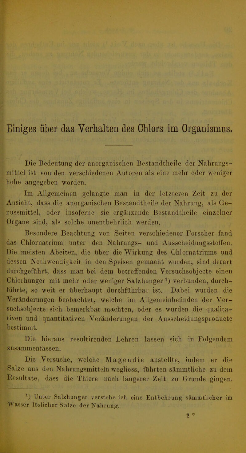 Die Bedeutung der anorganischen Bestandtheile der Nahrungs- mittel ist von den verschiedenen Autoren als eine mehr oder weniger hohe angegeben worden. Im Allgemeinen gelangte man in der letzteren Zeit zu der Ansicht, dass die anorganischen Bestandtheile der Nahrung, als Ge- nussmittel, oder insoferne sie ergänzende Bestandtheile einzelner Organe sind, als solche unentbehrlich werden. Besondere Beachtung von Seiten verschiedener Forscher fand das Chlornatrium unter den Nalirungs- und Ausscheidungsstoffen. Die meisten Abeiten, die über die Wirkung des Chlornatriums und dessen Nothwendigkeit in den Speisen gemacht wurden, sind derart durchgeführt, dass man bei dem betreffenden Versiichsobjecte einen Chlorhunger mit mehr oder weniger Salzhunger verbunden, durch- führte, so weit er überhaupt durchführbar ist. Dabei wurden die Veränderungen beobachtet, welche im Allgemeinbefinden der Ver- suchsobjecte sich bemerkbar machten, oder es wurden die qualita- tiven und quantitativen Veränderungen der Ausscheidungsproducte bestimmt. Die hieraus resultirenden Lehren lassen sich in Folgendem zusammenfassen. Die Versuche, welche Magen die anstellte, indem er die Salze aus den Nahrungsmitteln wegliess, führten sämmtliche zu dem Resultate, dass die Thiere nach längerer Zeit zu Grunde gingen. D Unter Salzhuuger verstehe ich eine Entbehrung sämmtlicher im Wasser löslicher Salze der Nahrung. 2 ==■