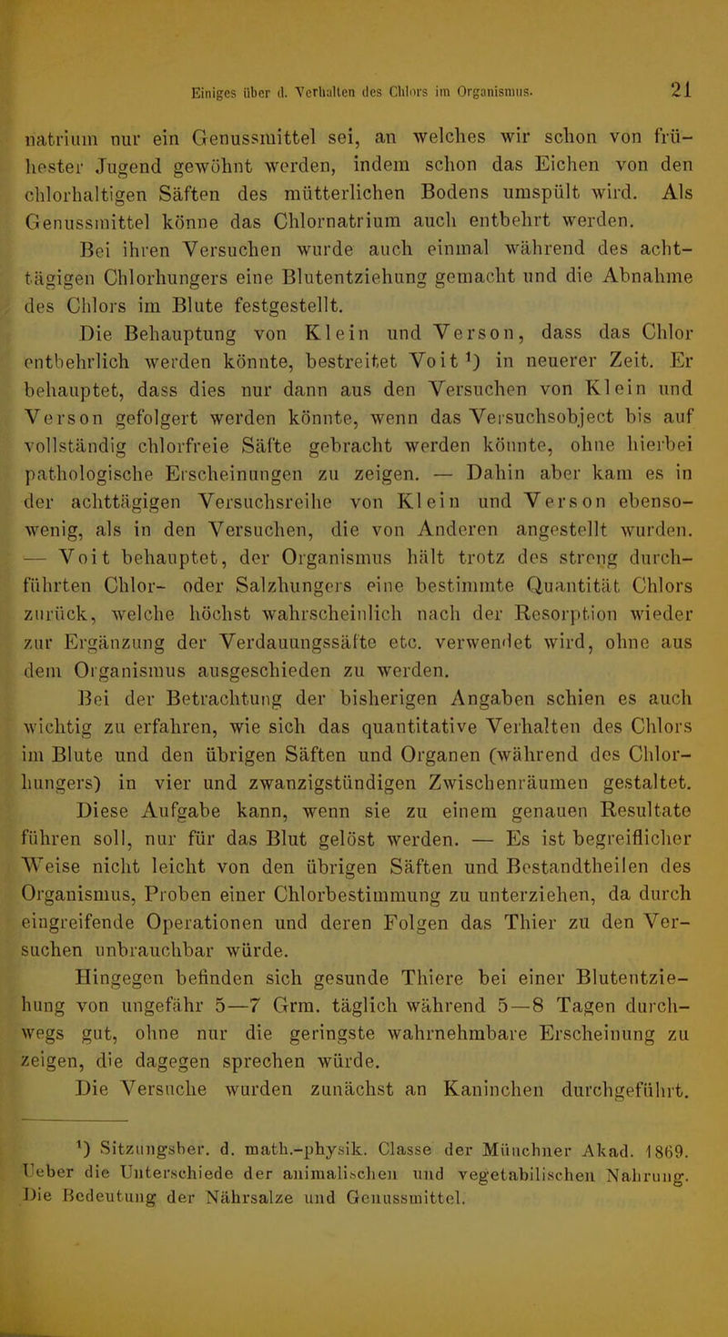 natriiim nur ein Genussmittel sei, an welches wir schon von frü- hester Jugend gewöhnt werden, indem schon das Elchen von den chlorhaltigen Säften des mütterlichen Bodens umspült wird. Als Genussmittel könne das Chlornatrium auch entbehrt werden. Bei ihren Versuchen wurde auch einmal während des acht- tägigen Clilorhungers eine Blutentziehung gemacht und die Abnahme des Chlors im Blute festgestellt. Die Behauptung von Klein und Verson, dass das Chlor entbehrlich werden könnte, bestreitet Voit^) in neuerer Zeit. Er behauptet, dass dies nur dann aus den Versuchen von Klein und Verson gefolgert werden könnte, wenn das Versuchsobject bis auf vollständig chlorfreie Säfte gebracht werden könnte, ohne hierbei pathologische Erscheinungen zu zeigen. — Dahin aber kam es in der achttägigen Versuchsreihe von Klein und Verson ebenso- wenig, als in den Versuchen, die von Anderen angestellt wurden. — Voit behauptet, der Organismus hält trotz des streng durch- führten Chlor- oder Salzhungers eine bestimmte Quantität Chlors zurück, welche höchst wahrscheinlich nach der Resorption wieder zur Ergänzung der Verdauungssälte etc. verwendet wird, ohne aus dem Organismus ausgeschieden zu werden. Bei der Betrachtung der bisherigen Angaben schien es auch wichtig zu erfahren, wie sich das quantitative Verhalten des Chlors im Blute und den übrigen Säften und Organen (während des Chlor- hungers) in vier und zwanzigstündigen Zwischenräumen gestaltet. Diese Aufgabe kann, wenn sie zu einem genauen Resultate führen soll, nur für das Blut gelöst werden. — Es ist begreiflicher Weise nicht leicht von den übrigen Säften und Bestandtheilen des Organismus, Proben einer Chlorbestimmung zu unterziehen, da durch eingreifende Operationen und deren Folgen das Thier zu den Ver- suchen unbrauchbar würde. Hingegen befinden sich gesunde Thiere bei einer Blutentzie- hiing von ungefähr 5—7 Grra. täglich während 5—8 Tagen durch- wegs gut, ohne nur die geringste wahrnehmbare Erscheinung zu zeigen, die dagegen sprechen würde. Die Versuche wurden zunächst an Kaninchen durchgeführt. Sitzimgsber. d. math.-physik. Classe dei* Münchner Akad. 1869. Ijeber die Unterschiede der animalischen und vegetabilischen Nahrung. Die Dcdeiitiing der Nährsalze und Genussinittel.