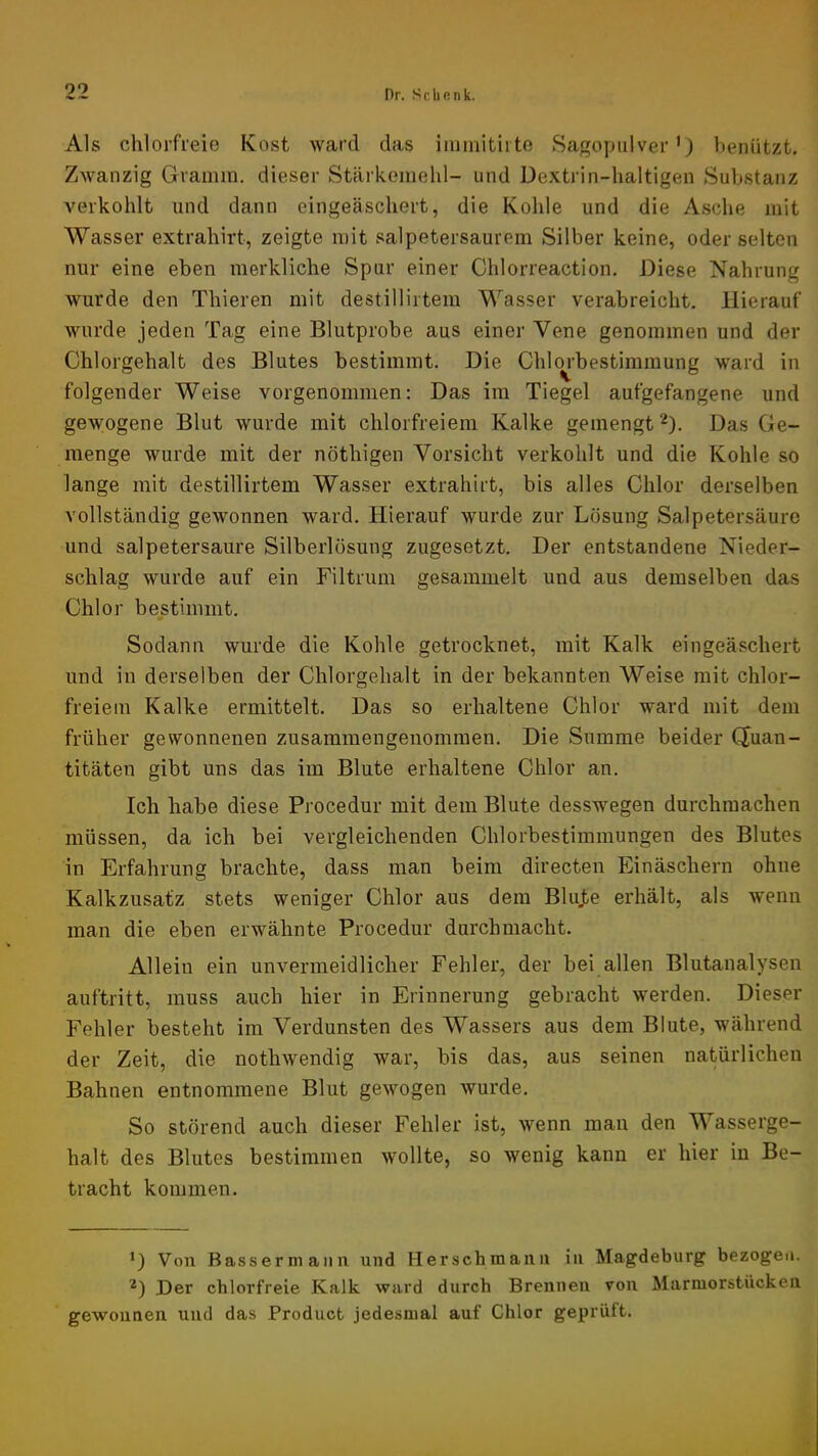 Als chlorfreie Kost ward das iuimitii te Sagopiilver') benützt. Zwanzig Gramm, dieser Stärkemehl- und Dextrin-haltigen Substanz verkohlt und dann eingeäschert, die Kohle und die Asche mit Wasser extrahirt, zeigte mit salpetersaurem Silber keine, oder selten nur eine eben merkliche Spur einer Chlorreaction. Diese Nahrung wurde den Thieren mit destillirtem Wasser verabreicht. Hierauf wurde jeden Tag eine Blutprobe aus einer Vene genommen und der Chlorgehalt des Blutes bestimmt. Die Chlm’bestimraung ward in folgender Weise vorgenommen: Das im Tiegel aufgefangene und gewogene Blut wurde mit chlorfreiem Kalke gemengt“'^). Das Ge- menge wurde mit der nöthigen Vorsicht verkohlt und die Kohle so lange mit destillirtem Wasser extrahirt, bis alles Chlor derselben vollständig gewonnen ward. Hierauf wurde zur Lösung Salpetersäure und salpetersaure Silberlösung zugesetzt. Der entstandene Nieder- schlag wurde auf ein Filtrum gesammelt und aus demselben das Chlor bestimmt. Sodann wurde die Kohle getrocknet, mit Kalk eingeäschert und in derselben der Chlorgehalt in der bekannten Weise mit chlor- freiem Kalke ermittelt. Das so erhaltene Chlor ward mit dem früher gewonnenen zusammengenommen. Die Summe beider CXuan- titäten gibt uns das im Blute erhaltene Chlor an. Ich habe diese Procedur mit dem Blute desswegen durchmachen müssen, da ich bei vergleichenden Chlorbestimmungen des Blutes in Erfahrung brachte, dass man beim directen Einäschern ohne Kalkzusatz stets weniger Chlor aus dem Blujbe erhalt, als wenn man die eben erwähnte Procedur durchniacht. Allein ein unvermeidlicher Fehler, der bei allen Blutanalysen auftritt, muss auch hier in Erinnerung gebracht werden. Dieser Fehler besteht im Verdunsten des Wassers aus dem Blute, während der Zeit, die nothwendig war, bis das, aus seinen natürlichen Bahnen entnommene Blut gewogen wurde. So störend auch dieser Fehler ist, wenn man den Wasserge- halt des Blutes bestimmen wollte, so wenig kann er hier in Be- tracht kommen. *) Von Bassermann und Herschmann in Magdeburg bezogen. Der chlorfreie Kalk ward durch Brennen von Marmorstiicken gewonnen xind das Product jedesmal auf Chlor geprüft.