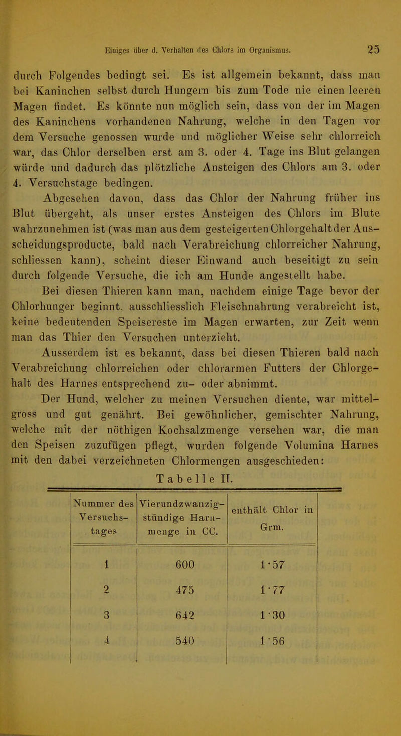 durcli Folgendes bedingt sei. Es ist allgemein bekannt, dass man bei Kaninchen selbst durch Hungern bis zum Tode nie einen leeren Magen findet. Es könnte nun möglich sein, dass von der im Magen des Kaninchens vorhandenen Nahrung, welche in den Tagen vor dem Versuche genossen wurde und möglicher Weise sehr chlorreich war, das Chlor derselben erst am 3. oder 4. Tage ins Blut gelangen würde und dadurch das plötzliche Ansteigen des Chlors am 3. oder 4. Versuchstage bedingen. Abgesehen davon, dass das Chlor der Nahrung früher ins Blut übergeht, als unser erstes Ansteigen des Chlors im Blute wahrzunehmen ist (was man aus dem gesteigerten Chlorgehalt der Aus- scheidungsproducte, bald nach Verabreichung chlorreicher Nahrung, schliessen kann), scheint dieser Einwand auch beseitigt zu sein durch folgende Versuche, die ich am Hunde angesiellt habe. Bei diesen Thieren kann man, nachdem einige Tage bevor der Chlorhunger beginnt, ausschliesslich Fleischnahrung verabreicht ist, keine bedeutenden Speisereste im Magen erwarten, zur Zeit wenn man das Thier den Versuchen unterzieht. Ausserdem ist es bekannt, dass bei diesen Thieren bald nach Verabreichung chlorreichen oder chlorarmen Futters der Chlorge- halt des Harnes entsprechend zu- oder abnimmt. Der Hund, welcher zu meinen Versuchen diente, war mittel- gross und gut genährt. Bei gewöhnlicher, gemischter Nahrung, welche mit der nöthigen Kochsalzmenge versehen war, die man den Speisen zuzufügen pflegt, wurden folgende Volumina Harnes mit den dabei verzeichneten Chlormengen ausgeschieden: Tabelle IT. Nummer des Versuchs- tages Vierundzwanzig- stimdige Harii- meuge iu CC. enthält Chlor in Grm. 1 600 1-57 9 475 1-77 3 642 1-30 4 540 1-56
