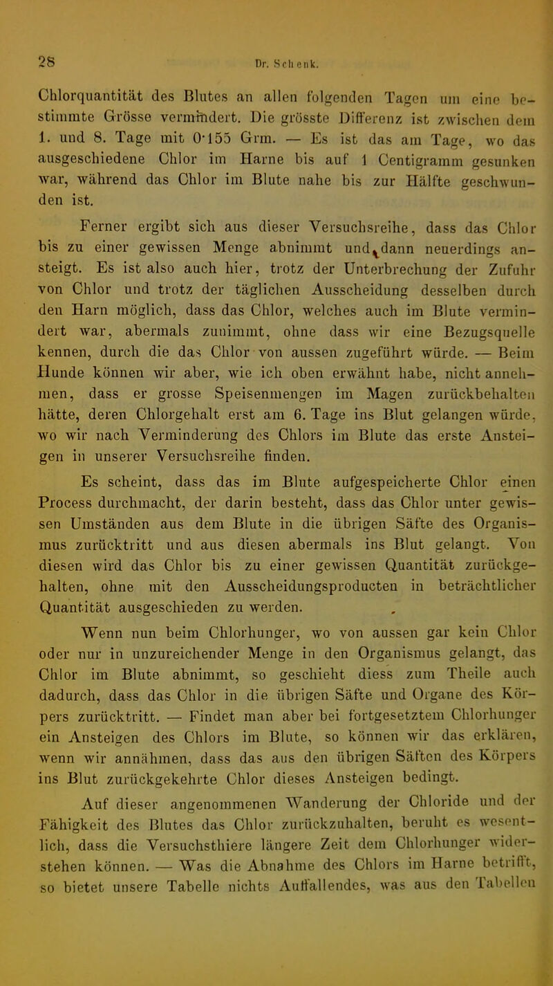 Chlorquantität des Blutes an allen folgenden Tagen um eine be- stimmte Grösse vermindert. Die grösste Differenz ist zwischen dem 1. und 8. Tage mit 0-155 Grm. — Es ist das am Tage, wo das ausgeschiedene Chlor im Harne bis auf 1 Centigramm gesunken war, während das Chlor im Blute nahe bis zur Hälfte geschwun- den ist. Ferner ergibt sich aus dieser Versuchsreihe, dass das Chlor bis zu einer gewissen Menge abnimmt und^dann neuerdings an- steigt. Es ist also auch hier, trotz der Unterbrechung der Zufuhr von Chlor und trotz der täglichen Ausscheidung desselben durch den Harn möglich, dass das Chlor, welches auch im Blute vermin- dert war, abermals zunimmt, ohne dass wir eine Bezugsquelle kennen, durch die das Chlor von aussen zugeführt würde. —Beim Hunde können wir aber, wie ich oben erwähnt habe, nicht anneh- men, dass er grosse Speisenmengen im Magen zurückbehalten hätte, deren Chlorgehalt erst am 6. Tage ins Blut gelangen würde, wo wir nach Verminderung des Chlors im Blute das erste Anstei- gen in unserer Versuchsreihe finden. Es scheint, dass das im Blute aufgespeicherte Chlor einen Process durchmacht, der darin besteht, dass das Chlor unter gewis- sen Umständen aus dem Blute in die übrigen Säfte des Organis- mus zurücktritt und aus diesen abermals ins Blut gelangt. Von diesen wird das Chlor bis zu einer gewissen Quantität zurückge- halten, ohne mit den Ausscheidungsproducten in beträchtlicher Quantität ausgeschieden zu werden. Wenn nun beim Chlorhunger, wo von aussen gar kein Chlor oder nur in unzureichender Menge in den Organismus gelangt, das Chlor im Blute abnimmt, so geschieht diess zum Theile auch dadurch, dass das Chlor in die übrigen Säfte und Organe des Kör- pers zurücktritt. — Findet man aber bei fortgesetztem Chlorhunger ein Ansteigen des Chlors im Blute, so können wir das erklären, wenn wir annähmen, dass das aus den übrigen Säften des Körpers ins Blut zurückgekehrte Chlor dieses Ansteigen bedingt. Auf dieser angenommenen Wanderung der Chloride und der Fähigkeit des Blutes das Chlor zurückzuhalten, beruht es wesent- lich, dass die Versuchsthiere längere Zeit dem Chlorhunger wider- stehen können. — Was die Abnahme des Chlors im Harne betrifft, so bietet unsere Tabelle nichts Auffallendes, was aus den ial)ollen