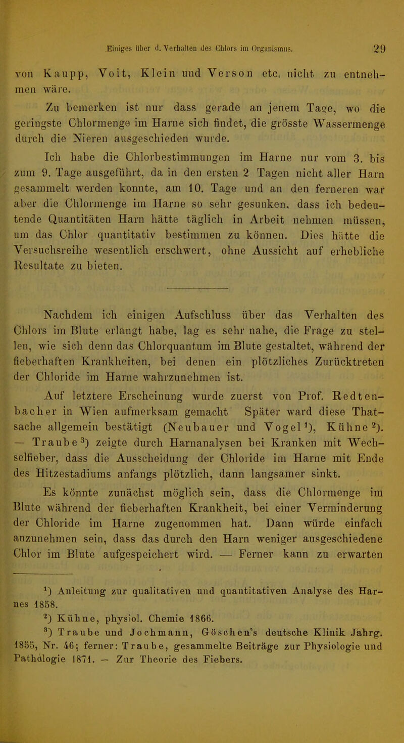 von Kau pp, Voit, Klein und Verso n etc. nicht zu entneh- men wäre. Zu bemerken ist nur dass gerade an jenem Tage, wo die geringste Chlormenge im Harne sich findet, die grösste Wassermenge durch die Nieren ausgeschieden wurde. Ich habe die Chlorbestimmungen im Harne nur vom 3, bis zum 9. Tage ausgeführt, da in den ersten 2 Tagen nicht aller Harn gesammelt werden konnte, am 10. Tage und an den ferneren war aber die Chlormenge iin Harne so sehr gesunken, dass ich bedeu- tende Quantitäten Harn hätte täglich in iirbeit nehmen müssen, um das Chlor quantitativ bestimmen zu können. Dies hätte die Versuchsreihe wesentlich erschwert, ohne Aussicht auf erhebliche Resultate zu bieten. Nachdem ich einigen Aufschluss über das Verhalten des Chlors im Blute erlangt habe, lag es sehr nahe, die Frage zu stel- len, wie sich denn das Chlorquantum im Blute gestaltet, während der fieberhaften Krankheiten, bei denen ein plötzliches Zurücktreten der Chloride im Harne wahrzunehmen ist. Auf letztere Erscheinung wurde zuerst von Prof. Redten- bacher in Wien aufmerksam gemacht Später ward diese That- sache allgemein bestätigt (Neubauer und Vogel O5 Kühne 2). — Traube 3) zeigte durch Harnanalysen bei Kranken mit Wech- selfieber, dass die Ausscheidung der Chloride im Harne mit Ende des Hitzestadiums anfangs plötzlich, dann langsamer sinkt. Es könnte zunächst möglich sein, dass die Chlormenge im Blute während der fieberhaften Krankheit, bei einer Verminderung der Chloride im Harne zugenommen hat. Dann würde einfach anzunehmen sein, dass das durch den Harn weniger ausgeschiedene Chlor im Blute aufgespeichert wird. — Ferner kann zu erwarten Anleitung zur qualitativen und quantitativen Analyse des Har- nes 4858. D Kühne, physiol. Chemie 4866. Traube und Jochmanu, Göscheu’s deutsche Klinik Jährg. 4855, Nr. 46; ferner: Traube, gesammelte Beiträge zur Physiologie und Pathologie 1874. — Zur Theorie des Fiebers.