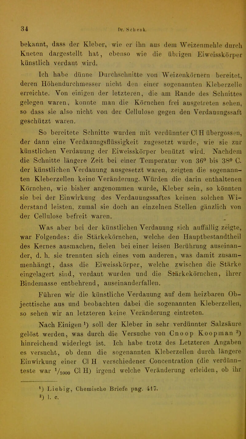 1 bekannt, dass der Klober, wie er ihn aus dem Weizenmehle durch Kneten dargestellt hat, ebenso wie die übrigen P^iweisskörper künstlich verdaut wird. Ich habe dünne Durchschnitte von Weizenkörnern bereitet, deren Höhendurchmesser nicht den einer sogenannten Kleberzelle erreichte. Von einigen der letzteren, die am Rande des Schnittes gelegen waren, konnte man die Körnchen frei ausgetreten sehen, so dass sie also nicht von der Cellulose gegen den Verdauungssaft geschützt waren. So bereitete Schnitte wurden mit verdünnter CI H übergossen, der dann eine Verdauungsflüssigkeit zugesetzt wurde, wie sie zur künstlichen Verdauung der Eiweisskörper benützt wird. Nachdem die Schnitte längere Zeit bei einer Temperatur von 36® bis 38® C. der künstlichen Verdauung ausgesetzt waren, zeigten die sogenann- ten Kleberzellen keine Veränderung. Würden die darin enthaltenen Körnchen, wie bisher angenommen wurde, Kleber sein, so könnten sie bei der Einwirkung des Verdauungssaftes keinen solchen Wi- derstand leisten, zumal sie doch an einzelnen Stellen gänzlich von der Cellulose befreit waren. Was aber bei der künstlichen Verdauung sich auffällig zeigte, war Folgendes: die Stärkekörnchen, welche den Hauptbestandtheil des Kernes ausmachen, fielen bei einer leisen Berührung auseinan- der, d. h. sie trennten sich eines vom anderen, was damit züsam- menhängt, dass die Eiweisskörper, welche zwischen die Stärke eingelagert sind, verdaut wurden und die Stjärkekörnchen, ihrer Bindemasse entbehrend, auseinanderfallen. Führen wir die künstliche Verdauung auf dem heizbaren Ob- jecttische aus und beobachten dabei die sogenannten Kleberzellen, so sehen wir an letzteren keine Veränderung eintreten. Nach Einigen soll der Kleber in sehr verdünnter Salzsäure gelöst werden, was durch die Versuche von Cnoop Koopman 0 hinreichend widerlegt ist. Ich habe trotz des Letzteren Angaben es versucht, ob denn die sogenannten Kleberzellen durch längere Einwirkung einer CI H verschiedener Concentration (die verdünn- j teste war Viooo Gl H) irgend welche Veränderung erleiden, ob ihr Liebig, Chemische Briefe i>ag. 417. 0 !• c.