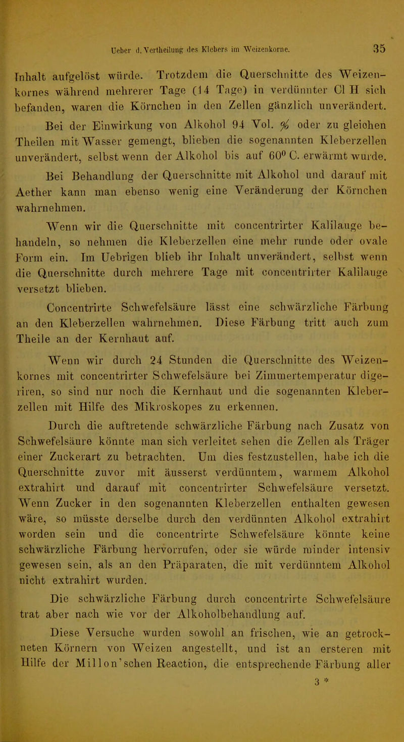 Inhalt aufgelöst würde. Trotzdem die Querschnitte des Weizen- kornes während mehrerer Tage (14 Tage) in verdünnter CI H sich befanden, waren die Körnchen in den Zellen gänzlich unverändert. Bei der Einwirkung von Alkohol 94 Vol. ^ oder zu gleichen Theilen mit Wasser gemengt, blieben die sogenannten Kleberzellen unverändert, selbst wenn der Alkohol bis auf 60^ C. erwärmt wurde. Bei Behandlung der Querschnitte mit Alkohol und darauf mit Aether kann man ebenso wenig eine Veränderung der Körnchen wahrnehmen. Wenn wir die Querschnitte mit concentrirter Kalilauge be- handeln, so nehmen die Kleberzellen eine mehr runde oder ovale Form ein. Im Uebrigen blieb ihr Inhalt unverändert, selbst wenn die Querschnitte durch mehrere Tage mit concentrirter Kalilauge versetzt blieben. Concentrirte Schwefelsäure lässt eine schwärzliche Färbung an den Kleberzellen wahrnehmen. Diese Färbung tritt auch zum Theile an der Kernhaut auf. Wenn wir durch 24 Stunden die Querschnitte des Weizen- kornes mit concentrirter Schwefelsäure bei Zimmertemperatur dige- riren, so sind nur noch die Kernhaut und die sogenannten Kleber- zellen mit Hilfe des Mikroskopes zu erkennen. Durch die auftretende schwärzliche Färbung nach Zusatz von Schwefelsäure könnte man sich verleitet sehen die Zellen als Träger einer Zuckerart zu betrachten. Um dies festzustellen, habe ich die Querschnitte zuvor mit äusserst verdünntem, warmem Alkohol extrahirt und darauf mit concentrirter Schwefelsäure versetzt. Wenn Zucker in den sogenannten Kleberzellen enthalten gewesen wäre, so müsste derselbe durch den verdünnten Alkohol extrahirt worden sein und die concentrirte Schwefelsäure könnte keine schwärzliche Färbung hervorrufen, oder sie würde minder intensiv gewesen sein, als an den Präparaten, die mit verdünntem Alkohol nicht extrahirt wurden. Die schwärzliche Färbung durch concentrirte Schwefelsäure trat aber nach wie vor der Alkoholbehandlung auf. Diese Versuche wurden sowohl an frischen, wie an getrock- neten Körnern von Weizen angestellt, und ist an ersteren mit Hilfe der Mil Ion’sehen Reaction, die entsprechende Färbung aller 3 *