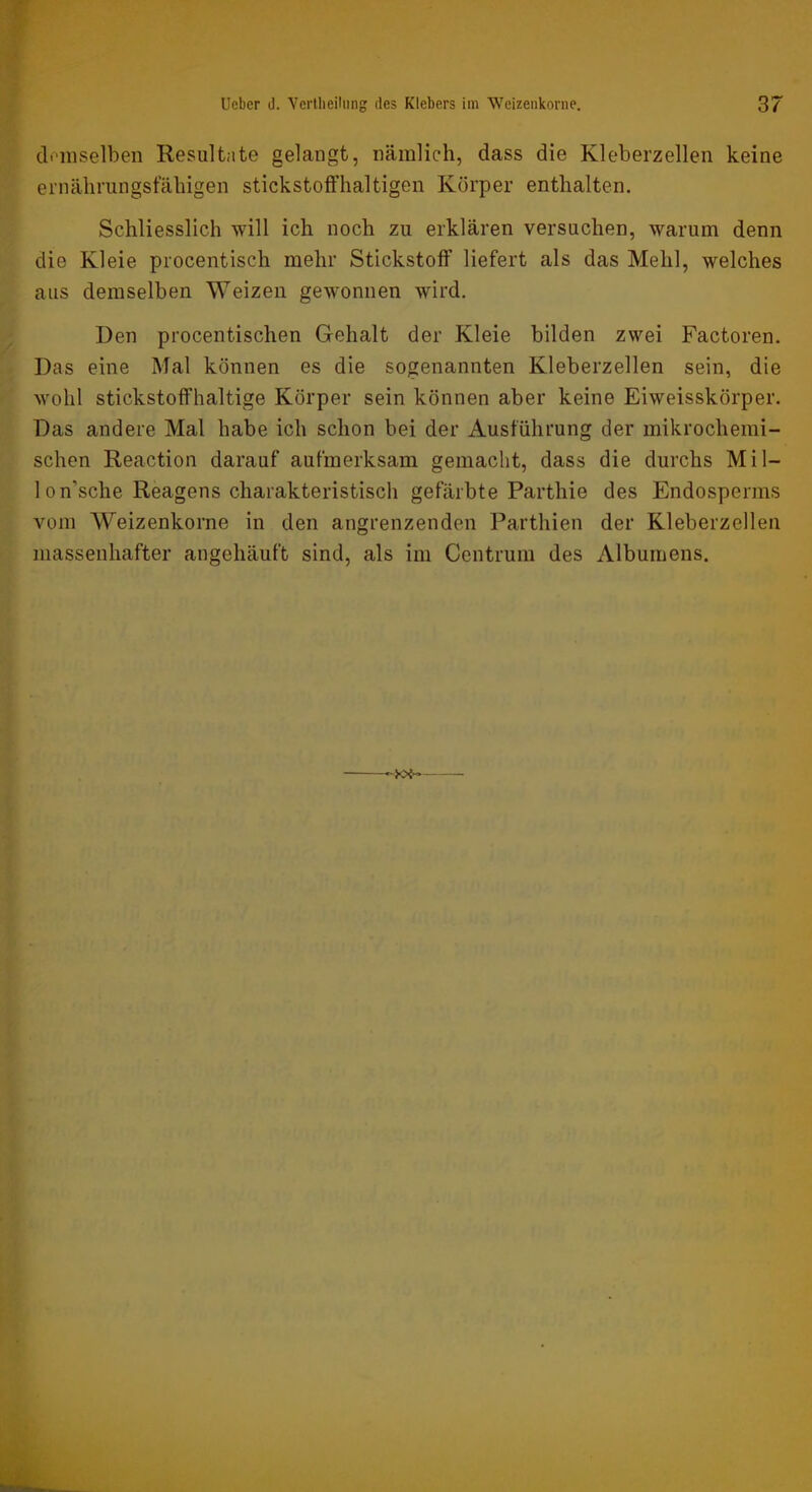 cloinselben Resultate gelangt, nämlich, dass die Kleberzellen keine ernährungstahigen stickstoifhaltigen Körper enthalten. Schliesslich will ich noch zu erklären versuchen, warum denn die Kleie procentisch mehr Stickstoff liefert als das Mehl, welches aus demselben Weizen gewonnen wird. Den procentischen Gehalt der Kleie bilden zwei Factoren, Das eine Mal können es die sogenannten Kleberzellen sein, die wohl stickstoffhaltige Körper sein können aber keine Eiweisskörper. Das andere Mal habe ich schon bei der Ausführung der mikrochemi- schen Reaction darauf aufmerksam gemacht, dass die durchs Mil- 1 on’sche Reagens charakteristisch gefärbte Parthie des Endosperms vom Weizenkorne in den angrenzenden Parthien der Kleberzellen massenhafter angehäuft sind, als im Centrum des Albumens. ■M