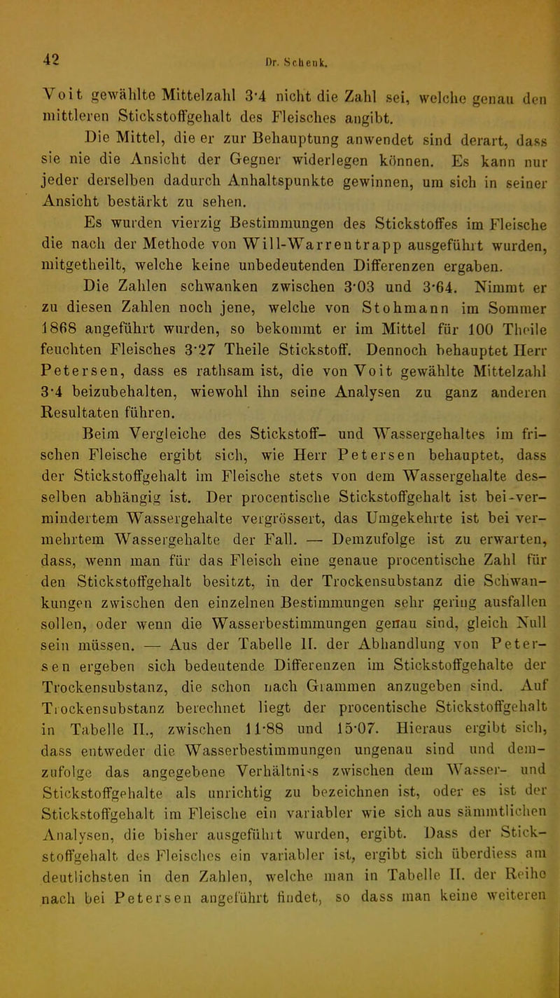 Voit gewählte Mittelzahl 3*4 nicht die Zahl sei, welche genau den mittleren Stickstoffgehalt des Fleisches angibt. Die Mittel, die er zur Behauptung anwendet sind derart, dass sie nie die Ansicht der Gegner widerlegen können. Es kann nur jeder derselben dadurch Anhaltspunkte gewinnen, um sich in seiner Ansicht bestärkt zu sehen. Es wurden vierzig Bestimmungen des Stickstoffes im Fleische die nach der Methode von Will-Warrentrapp ausgeführt wurden, mitgetheilt, welche keine unbedeutenden Differenzen ergaben. Die Zahlen schwanken zwischen 3'03 und 3'64. Nimmt er zu diesen Zahlen noch jene, welche von Stohmann im Sommer 1868 angeführt wurden, so bekommt er im Mittel für 100 Thoile feuchten Fleisches 3*27 Theile Stickstoff. Dennoch behauptet Herr Petersen, dass es rathsam ist, die von Voit gewählte Mittelzahl 3*4 beizubehalten, wiewohl ihn seine Analysen zu ganz anderen Resultaten führen. Beim Vergleiche des Stickstoff- und Wassergehaltes im fri- schen Fleische ergibt sich, wie Herr Petersen behauptet, dass der Stickstoffgehalt im Fleische stets von dem Wassergehalte des- selben abhängig ist. Der procentische Stickstoffgehalt ist bei*ver- mindertem Wassergehalte vergrössert, das Umgekehrte ist bei ver- mehrtem Wassergehalte der Fall. — Demzufolge ist zu erwarten, dass, wenn man für das Fleisch eine genaue procentische Zahl für den Stickstoffgehalt besitzt, in der Trockensubstanz die Schwan- kungen zwischen den einzelnen Bestimmungen sehr gering ausfallen sollen, oder wenn die Wasserbestimmungen genau sind, gleich Null sein müssen. — Aus der Tabelle H. der Abhandlung von Peter- sen ergeben sich bedeutende Differenzen im Stickstoffgehalte der Trockensubstanz, die schon nach Grammen anzugeben sind. Auf Trockensubstanz berechnet liegt der procentische Stickstoftgehalt in Tabelle II., zwischen 11*88 und 15*07. Hieraus ergibt sich, dass entweder die Wasserbestimmungen ungenau sind und dem- zufolge das angegebene Verhältni-^s zwischen dem Wasser- und Stickstoffgehalte als unrichtig zu bezeichnen ist, oder es ist der Stickstoffgehalt im Fleische ein variabler wie sich aus sämmtlichen Analysen, die bisher ausgefühlt wurden, ergibt. Dass der Stick- stoffgehalt des Fleisches ein variabler ist, ergibt sich überdiess am deutlichsten in den Zahlen, welche man in Tabelle II. der Reihe nach bei Petersen angeführt findet, so dass man keine weiteren