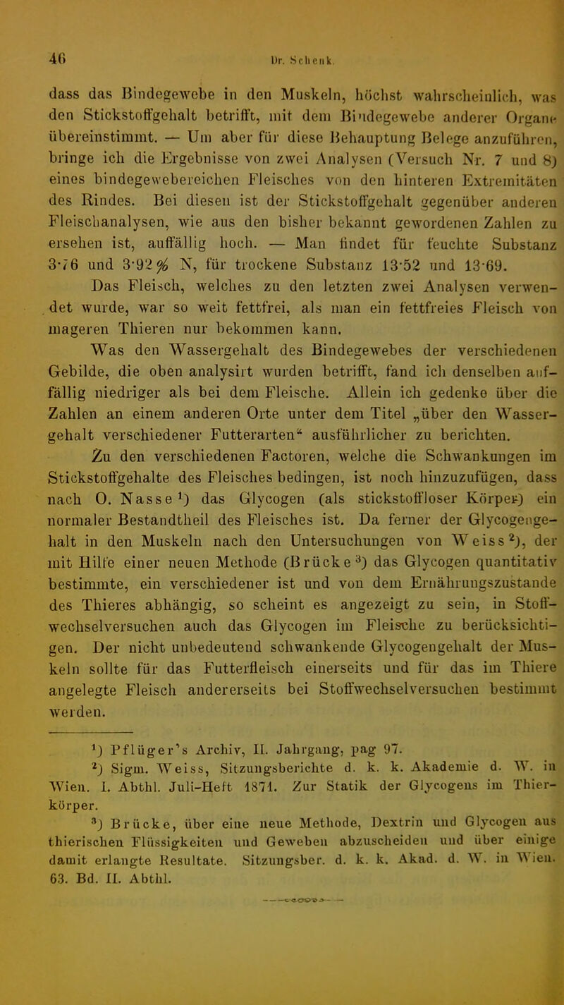 dass das Bindegewebe in den Muskeln, luichst wahrsclieinlich, was den Stickstoffgehalt betrifft, mit dem Bindegewebe anderer Organe übereinstimmt. — Um aber für diese Behauptung Belege anzuführen, bringe ich die Ergebnisse von zwei y\nalysen (Versuch Nr, 7 und 8) eines bindegevvebereichen Fleisches von den hinteren Extremitäten des Rindes. Bei diesen ist der Stickstoffgehalt gegenüber anderen Fleischanalysen, wie aus den bisher bekannt gewordenen Zahlen zu ersehen ist, auffällig hoch. — Man findet für feuchte Substanz 3-76 und 3‘92^ N, für trockene Substanz 13‘52 und 13’69. Das Fleisch, welches zu den letzten zwei Analysen verwen- det wurde, war so weit fettfrei, als man ein fettfreies Fleisch von mageren Thieren nur bekommen kann. Was den Wassergehalt des Bindegewebes der verschiedenen Gebilde, die oben analysirt wurden betrifft, fand ich denselben auf- fällig niedriger als bei dem Fleische. Allein ich gedenke über die Zahlen an einem anderen Orte unter dem Titel „über den Wasser- gehalt verschiedener Futterarten“ ausführlicher zu berichten. Zu den verschiedenen Factoren, welche die Schwankungen im Stickstoffgehalte des Fleisches bedingen, ist noch hinzuzufügen, dass nach 0. Nasse’) das Glycogen (als Stickstoff loser Körper) ein normaler Bestandtheil des Fleisches ist. Da ferner der Glycogeoge- halt in den Muskeln nach den Untersuchungen von Weiss*), der mit Hilfe einer neuen Methode (Brücke^) das Glycogen quantitativ bestimmte, ein verschiedener ist und von dem Ernährungszustände des Thieres abhängig, so scheint es angezeigt zu sein, in Stoff- wechselversuchen auch das Glycogen im Fleische zu berücksichti- gen. Der nicht unbedeutend schwankende Glycogengehalt der Mus- keln sollte für das Futterfleisch einerseits und für das im Thiere angelegte Fleisch andererseits bei Stoffwechselversucheu bestimmt weiden. ^) Pflüger’s Archiv, II. Jahrgang, pag 97. D Sigm. Weiss, Sitzungsberichte d. k. k. Akademie d. W. in Wien. 1. Abthl. Juli-Heft 1871. Zur Statik der Glycogens im Thier- körper. ®) Brücke, über eine neue Methode, Dextrin und Glycogen aus thierischen Flüssigkeiten und Geweben abzuscheideii und über einige damit erlangte Resultate. Sitzungsber. d. k. k. Akad. d. W. in AA ien. 63. Bd. II. Abthl.