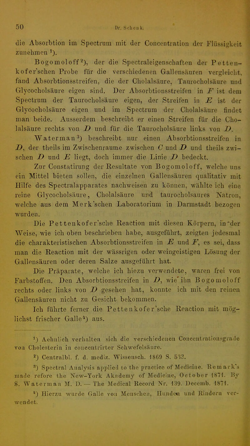 die Absorbtion im Spectrum mit der Concentration der Flüssigkeit ziinehmen Bogomoloff2), der die Spectraleigenscliaften der Petten- kofer’schen Probe für die verschiedenen Gallensäuren vergleicht, fand Absorbtionsstreifen, die der Cholalsäure, Taurocholsäure und Glycocholsäure eigen sind. Der Absorbtionsstreifen in F ist dem Spectrum der Taurocholsäure eigen, der Streifen in E ist der Glycocholsäure eigen und im Spectrum der Cholalsäure findet man beide. Ausserdem beschreibt er einen Streifen für die Cho- lalsäure rechts von D und für die Taurocholsäure links von D. Waterman^) beschreibt nur einen Absorbtionsstreifen in Z>, der theils im Zwischenräume zwischen G und D und theils zwi- schen JD und E liegt, doch immer die Linie E bedeckt. Zur Coustatirung der Resultate von Bogomoloff, welche uns ein Mittel bieten sollen, die einzelnen Gallensäuren qualitativ mit Hilfe des Spectralapparates nachweisen zu können, wählte ich eine reine Glycocholsäure, Cholalsäure und taurocholsaures Natron, welche aus dem Merk’schen Laboratorium in Darmstadt bezogen wurden. Die Pettenkofer’sche Reaction mit diesen Körpern, in*der Weise, wie ich oben beschrieben habe, ausgeführt, zeigten jedesmal die charakteristischen Absorbtionsstreifen in E und jP, es sei, dass man die Reaction mit der wässrigen oder weingeistigen Lösung der Gallensäuren oder deren Salze ausgeführt hat. Die Präparate, welche ich hiezu verwendete, waren frei von Farbstoffen. Den Absorbtionsstreifen in Z>, wie'ihn Bogomoloff rechts oder links von D gesehen hat, konnte ich mit den reinen Gallensäuren nicht zu Gesicht bekommen. Ich führte ferner die Pettenkofer’sche Reaction mit mög- lichst frischer Galle aus. D Aehnllch verhalten sich die verschiedeueii Coiicentratioiisgrade von Cholesterin in coiicentrirter Schwefelsäure. D Centralbl. f. d. mediz. Wissensch. 1869 S. 583. Spectral Analysis applied to the practice of Mediciiie. Remarks made refore the New-Tork Akndemy of Medicine, October 1871. By $. Waterman M. D. — The Medical Record Nr. 139. Decemb. 1871. D Hierzxi wurde Galle von Menschen, Ilundcsi und Rindern ver- wendet.