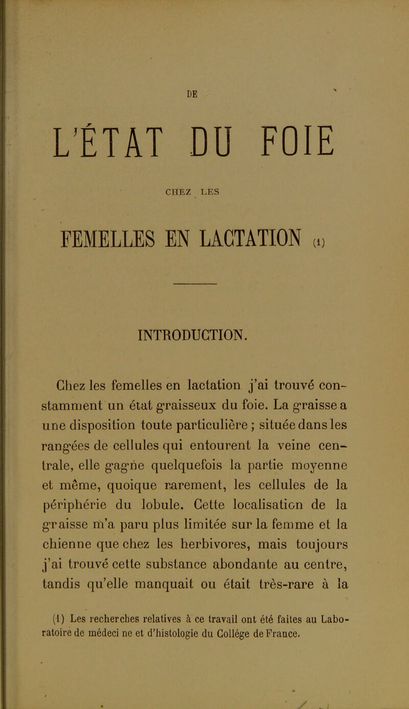 DE L’ÉTAT DU FOIE CHEZ LES FEMELLES EN LACTATION « INTRODUCTION. Chez les femelles en lactation j’ai trouvé con- stamment un état graisseux du foie. La graisse a une disposition toute particulière ; située dans les rangées de cellules qui entourent la veine cen- trale, elle g’agne quelquefois la partie moyenne et même, quoique rarement, les cellules de la périphérie du lobule. Cette localisation de la graisse m’a paru plus limitée sur la femme et la chienne que chez les herbivores, mais toujours j’ai trouvé cette substance abondante au centre, tandis qu’elle manquait ou était très-rare à la \ (4) Les recherches relatives à ce travail ont été faites au Labo- ratoire de médeci ne et d’histologie du Collège de France, y