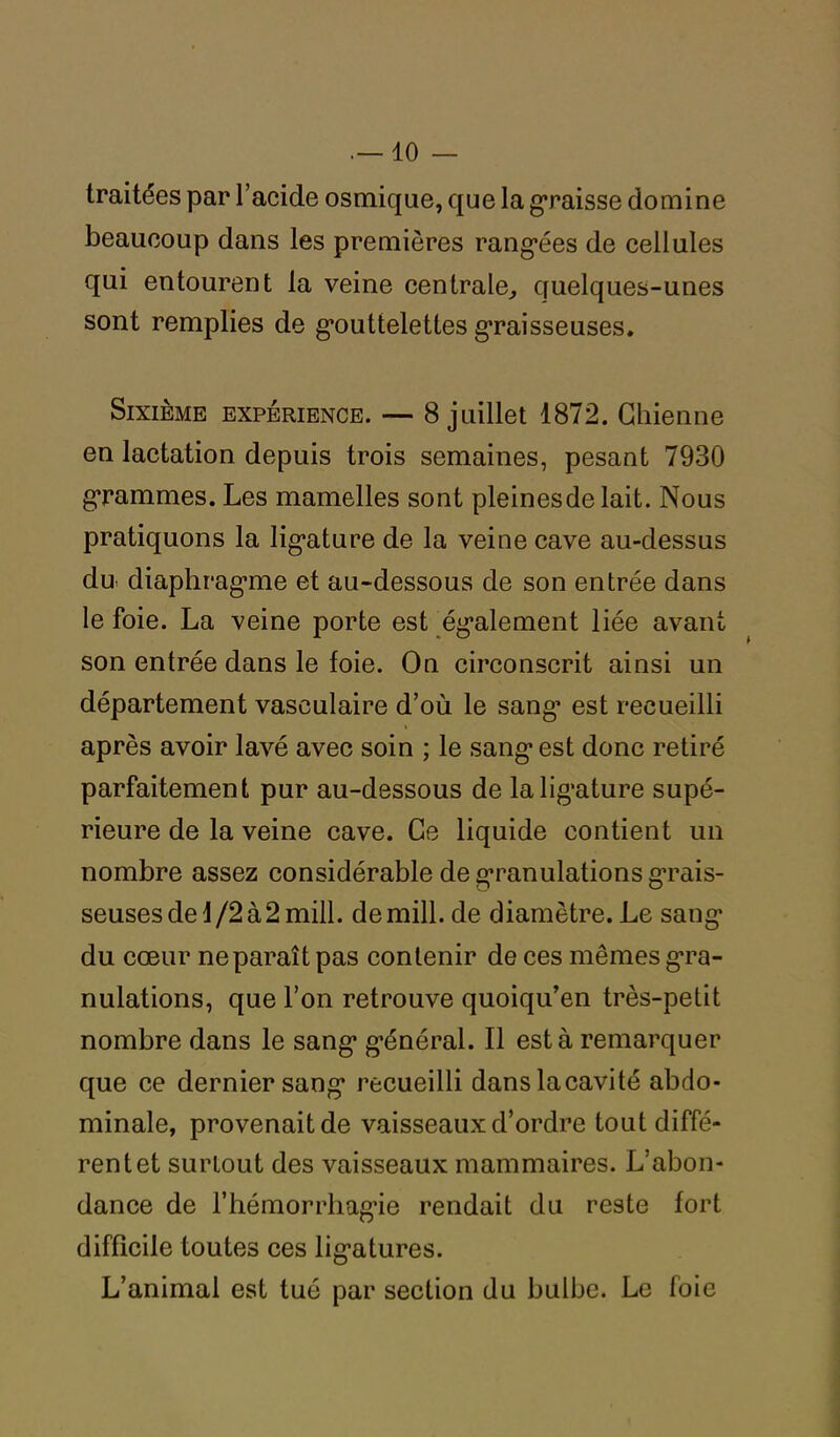 traitées par l’acide osmique, que la graisse domine beaucoup dans les premières rangées de cellules qui entourent la veine centrale, quelques-unes sont remplies de gouttelettes graisseuses. Sixième expérience. — 8 juillet 1872. Chienne en lactation depuis trois semaines, pesant 7930 grammes. Les mamelles sont pleinesdelait. Nous pratiquons la lig*ature de la veine cave au-dessus du diaphragme et au-dessous de son entrée dans le foie. La veine porte est également liée avant son entrée dans le foie. On circonscrit ainsi un département vasculaire d’où le sang* est recueilli après avoir lavé avec soin ; le sang1 est donc retiré parfaitement pur au-dessous de la ligature supé- rieure de la veine cave. Ce liquide contient un nombre assez considérable de granulations grais- seuses de 1/2 à 2 mill. demill.de diamètre. Le sang* du cœur ne paraît pas contenir de ces mêmes gra- nulations, que l’on retrouve quoiqu’en très-petit nombre dans le sang* g’énéral. Il esta remarquer que ce dernier sang* recueilli danslacavité abdo- minale, provenait de vaisseaux d’ordre tout diffé- rent et surtout des vaisseaux mammaires. L’abon- dance de l'hémorrhagie rendait du reste fort difficile toutes ces lig*atures. L’animal est tué par section du bulbe. Le foie