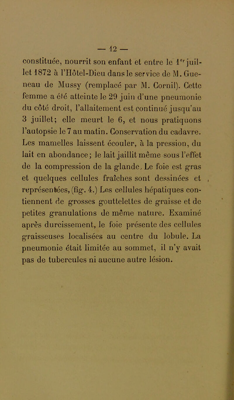 constituée, nourrit son enfant et entre le lCf juil- let 1872 à l’Hôtel-Dieu dans le service de M. Gue- neau de Mussy (remplacé par M. Corail). Cette femme a été atteinte le 29 juin d’une pneumonie du côté droit, l’allaitement est continué jusqu’au 3 juillet; elle meurt le 6, et nous pratiquons l’autopsie le 7 au matin. Conservation du cadavre. Les mamelles laissent écouler, à la pression, du lait en abondance; le lait jaillit même sous l’effet de la compression de la glande., Le foie est gras et quelques cellules fraîches sont dessinées et représentées, (fîg. 4.) Les cellules hépatiques con- tiennent de grosses gouttelettes de graisse et de petites granulations de même nature. Examiné après durcissement, le foie présente des cellules g’raisseuses localisées au centre du lobule. La pneumonie était limitée au sommet, il n’y avait pas de tubercules ni aucune autre lésion.