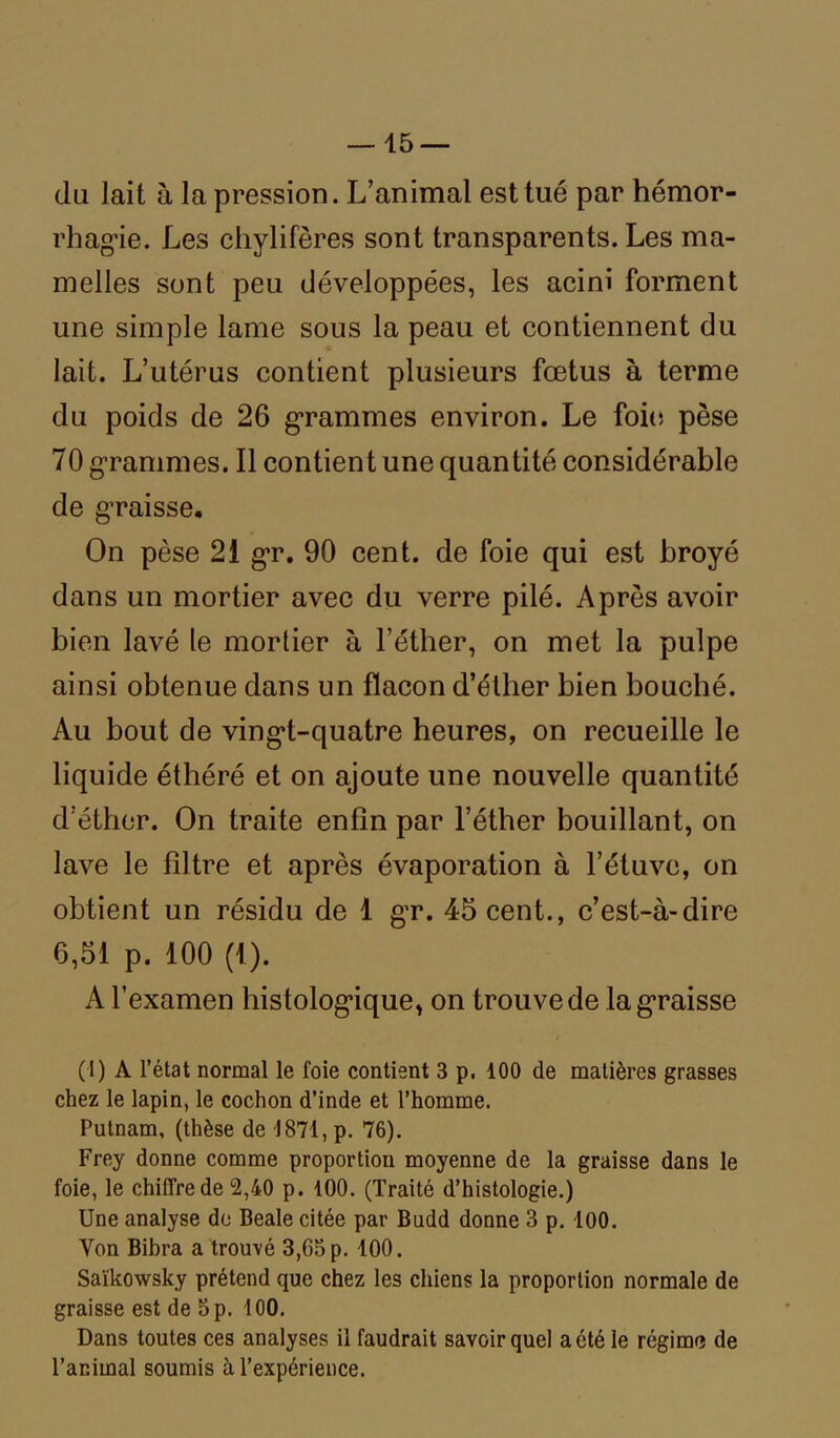 du lait à la pression. L’animal est tué par hémor- rhagie. Les chylifères sont transparents. Les ma- melles sont peu développées, les acini forment une simple lame sous la peau et contiennent du lait. L’utérus contient plusieurs fœtus à terme du poids de 26 grammes environ. Le foie pèse 70 grammes. Il contient une quantité considérable de graisse. On pèse 21 gr. 90 cent, de foie qui est broyé dans un mortier avec du verre pilé. Après avoir bien lavé le mortier à l’éther, on met la pulpe ainsi obtenue dans un flacon d’éther bien bouché. Au bout de vingt-quatre heures, on recueille le liquide éthéré et on ajoute une nouvelle quantité d’éther. On traite enfin par l’éther bouillant, on lave le filtre et après évaporation à l’étuve, on obtient un résidu de 1 gr. 45 cent., c’est-à-dire 6,51 p. 100 (1). A l’examen histologique, on trouve de la graisse (I) A l’état normal le foie contient 3 p. 100 de matières grasses chez le lapin, le cochon d’inde et l’homme. Putnam, (thèse de 1871, p. 76). Frey donne comme proportion moyenne de la graisse dans le foie, le chiffre de 2,40 p. 100. (Traité d’histologie.) Une analyse de Beale citée par Budd donne 3 p. 100. Von Bibra a trouvé 3,65 p. 100. Saïkowsky prétend que chez les chiens la proportion normale de graisse est de 5 p. 100. Dans toutes ces analyses il faudrait savoir quel a été le régime de l’animal soumis à l’expérience.