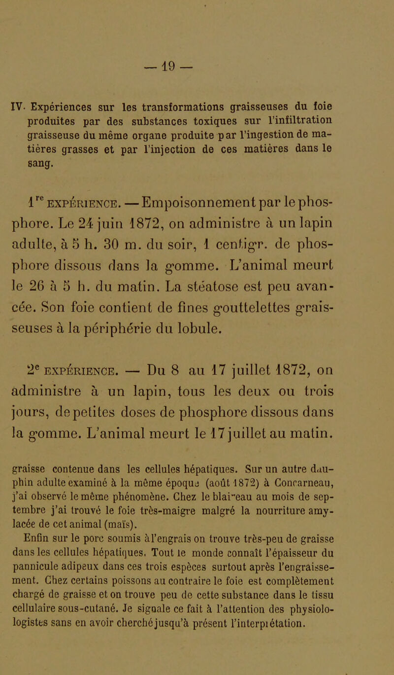 IV. Expériences sur les transformations graisseuses du foie produites par des substances toxiques sur l’infiltration graisseuse du même organe produite par l’ingestion de ma- tières grasses et par l’injection de ces matières dans le sang. lre expérience. —Empoisonnement par le phos- phore. Le 24 juin 1872, on administre à un lapin adulte, à 5 h. 30 m. du soir, 1 centigr. de phos- phore dissous dans la g’omme. L’animal meurt le 26 à 5 h. du matin. La stéatose est peu avan- cée. Son foie contient de fines gmittelettes grais- seuses à la périphérie du lobule. 2e expérience. — Du 8 au 17 juillet 1872, on administre à un lapin, tous les deux ou trois jours, de petites doses de phosphore dissous dans la g’omme. L’animal meurt le 17 juillet au matin. graisse contenue dans les cellules hépatiques. Sur un autre dau- phin adulte examiné à la môme époque (août 1872) à Concarneau, j’ai observé le même phénomène. Chez le blai“eau au mois de sep- tembre j’ai trouvé le foie très-maigre malgré la nourriture amy- lacée de cet animal (maïs). Enfin sur le porc soumis àl’engrais on trouve très-peu de graisse dans les cellules hépatiques. Tout le monde connaît l’épaisseur du pannicule adipeux dans ces trois espèces surtout après l’engraisse- ment. Chez certains poissons au contraire le foie est complètement chargé de graisse et on trouve peu de cette substance dans le tissu cellulaire sous-cutané. Je signale ce fait à l’attention des physio- logistes sans en avoir cherché jusqu’à présent l’iuterpi étation.