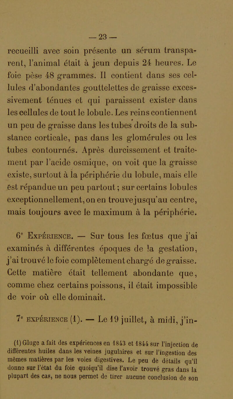 recueilli avec soin présente un sérum transpa- rent, l’animal était à jeun depuis 24 heures. Le foie pèse 48 grammes. Il contient clans ses cel- lules d’abondantes gouttelettes de graisse exces- sivement ténues et qui paraissent exister dans les cellules de tout le lobule. Les reins contiennent un peu de graisse dans les tubes droits de la sub- stance corticale, pas dans les g*lomérules ou les tubes contournés. Après durcissement et traite- ment par l’acide osmique, on voit que la graisse existe, surtout à la périphérie du lobule, mais elle ést répandue un peu partout ; sur certains lobules exceptionnellement, on en trouvejusqu’au centre, mais toujours avec le maximum à la périphérie. 6° Expérience. — Sur tous les fœtus que j’ai examinés à différentes époques de la gestation, j’ai trouvé le foie complètement chargé de graisse. Cette matière était tellement abondante que, comme chez certains poissons, il était impossible de voir où elle dominait. 7° expérience (1). — Le 19 juillet, à midi, j’in- (1) Gluge a fait des expériences en 1843 et 1844 sur l’injection de différentes huiles dans les veines jugulaires et sur l’ingestion des mômes matières par les voies digestives. Le peu de détails qu’il donne sur l’état du foie quoiqu’il dise l’avoir trouvé gras dans la plupart des cas, ne nous permet de tirer aucune conclusion de son