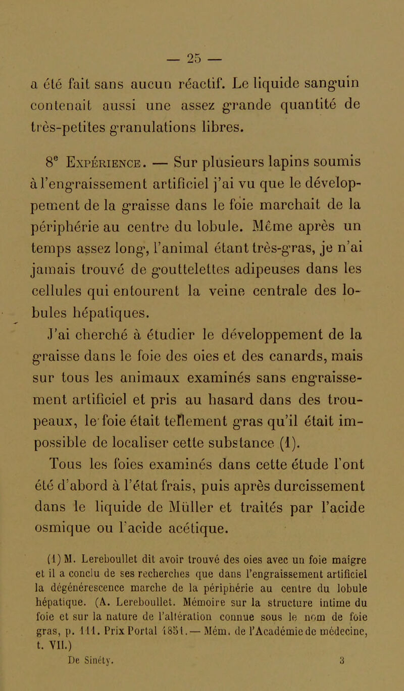 a été fait sans aucun réactif. Le liquide sanguin contenait aussi une assez grande quantité de très-petites granulations libres. 8e Expérience. — Sur plusieurs lapins soumis à l’engraissement artificiel j’ai vu que le dévelop- pement de la graisse dans le foie marchait de la périphérie au centre du lobule. Meme après un temps assez long, l’animal étant très-gras, je n’ai jamais trouvé de gouttelettes adipeuses dans les cellules qui entourent la veine centrale des lo- bules hépatiques. J’ai cherché à étudier le développement de la graisse dans le foie des oies et des canards, mais sur tous les animaux examinés sans engraisse- ment artificiel et pris au hasard dans des trou- peaux, le foie était tellement gras qu’il était im- possible de localiser cette substance (1). Tous les foies examinés dans cette étude l’ont été d’abord à l’état frais, puis après durcissement dans le liquide de Müller et traités par l’acide osmique ou l'acide acétique. (1) M. Lereboullet dil avoir trouvé des oies avec un foie maigre et il a conclu de ses recherches que dans l’engraissement artificiel la dégénérescence marche de la périphérie au centre du lobule hépatique. (A. Lereboullet. Mémoire sur la structure intime du foie et sur la nature de l’altération connue sous le nom de foie gras, p. 111. Prix Portai 1851.— Mém. de l’Académie de médecine, t. VIL) De Sinély. 3