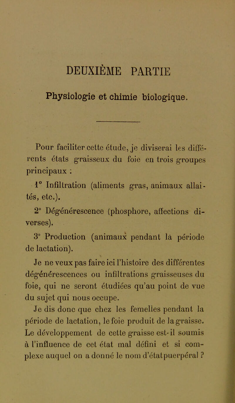 DEUXIÈME PARTIE Physiologie et chimie biologique. Pour faciliter cette étude, je diviserai les diffé- rents états graisseux du foie en trois groupes principaux : 1° Infiltration (aliments gras, animaux allai- tés, etc.). 2° Dégénérescence (phosphore, affections di- verses). 3° Production (animaux pendant la période de lactation). Je ne veux pas faire ici l’histoire des différentes dégénérescences ou infiltrations graisseuses du foie, qui ne seront étudiées qu’au point de vue du sujet qui nous occupe. Je dis donc que chez les femelles pendant la période de lactation, le foie produit de la graisse. Le développement de cette graisse est-il soumis à l’influence de cet état mal défini et si com- plexe auquel on adonné le nom d’état puerpéral ?