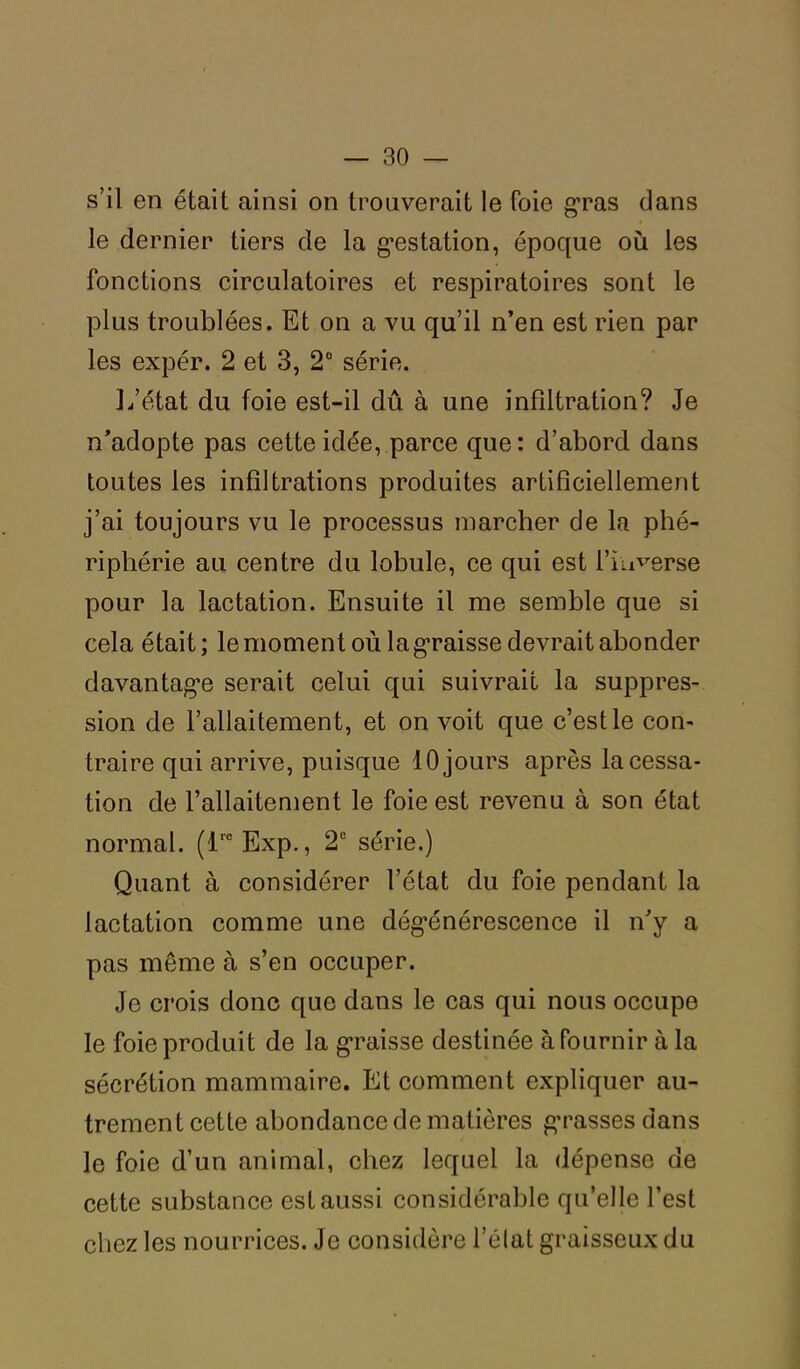 s’il en était ainsi on trouverait le foie gras dans le dernier tiers de la gestation, époque où les fonctions circulatoires et respiratoires sont le plus troublées. Et on a vu qu’il n’en est rien par les expér. 2 et 3, 2° série. L’état du foie est-il dû à une infiltration? Je n’adopte pas cette idée, parce que: d’abord dans toutes les infiltrations produites artificiellement j’ai toujours vu le processus marcher de la phé- riphérie au centre du lobule, ce qui est l'inverse pour la lactation. Ensuite il me semble que si cela était; le moment où la graisse devrait abonder davantage serait celui qui suivrait la suppres- sion de l’allaitement, et on voit que c’est le con- traire qui arrive, puisque 10 jours après la cessa- tion de l’allaitement le foie est revenu à son état normal. (lre Exp., 2e série.) Quant à considérer l’état du foie pendant la lactation comme une dégénérescence il n’y a pas même à s’en occuper. Je crois donc que dans le cas qui nous occupe le foie produit de la graisse destinée à fournir à la sécrétion mammaire. Et comment expliquer au- trement cette abondance de matières grasses dans le foie d’un animal, chez lequel la dépense de cette substance est aussi considérable qu’elle l’est chez les nourrices. Je considère l’élat graisseux du