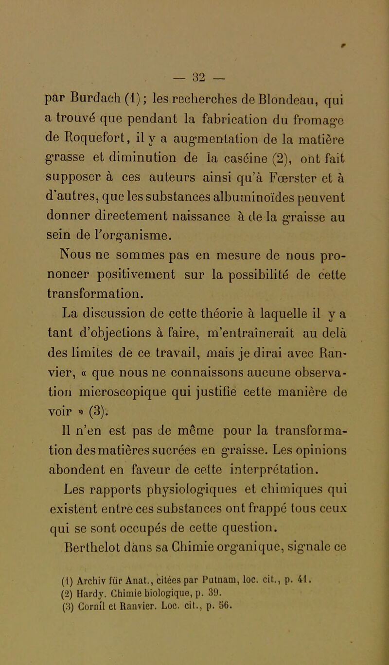 par Burdach (1) ; les recherches de Blondeau, qui a trouvé que pendant la fabrication du fromage de Roquefort, il y a augmentation de la matière grasse et diminution de la caséine (2), ont fait supposer à ces auteurs ainsi qu’à Fœrster et à d autres, que les substances albuminoïdes peuvent donner directement naissance à de la graisse au sein de l'organisme. Nous ne sommes pas en mesure de nous pro- noncer positivement sur la possibilité de cette transformation. La discussion de cette théorie à laquelle il y a tant d’objections à faire, m’entraînerait au delà des limites de ce travail, mais je dirai avec Ran- vier, « que nous ne connaissons aucune observa- tion microscopique qui justifie cette manière de voir »> (3). 11 n’en est pas de même pour la transforma- tion des matières sucrées en graisse. Les opinions abondent en faveur de celte interprétation. Les rapports physiologiques et chimiques qui existent entre ces substances ont frappé tous ceux qui se sont occupés de cette question. Berthelot dans sa Chimie organique, signale ce (1) Archiv für Anat., citées par Putnam, loc. cit., p. 41. (2) Hardy. Chimie biologique, p. 39. (3) Cornil et llanvier. Loc. cit., p. 56.