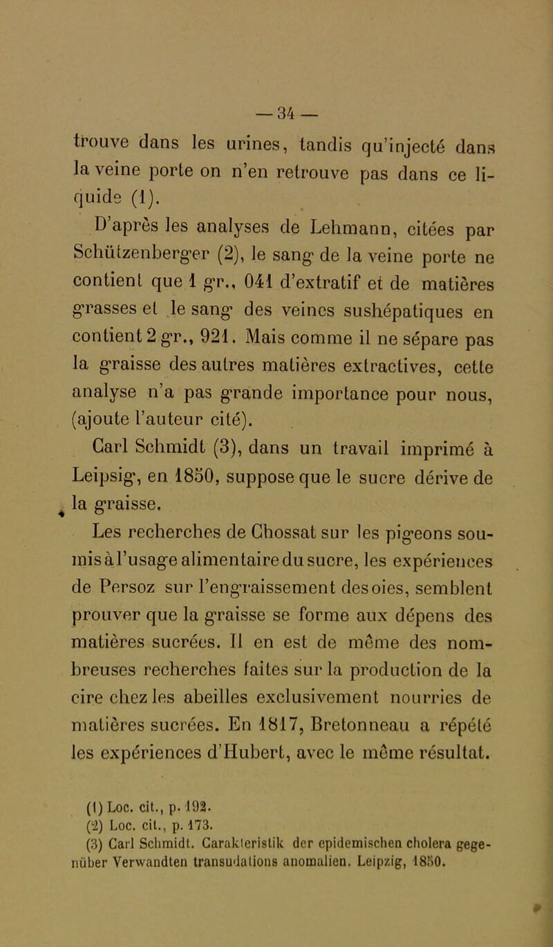 trouve dans les urines, tandis qu’injecté dans la veine porte on n’en retrouve pas dans ce li- quide (1). D’après les analyses de Lehmann, citées par Schützenberg*er (2), le sang1 2 3 de la veine porte ne contient que 1 gr., 041 d’extratif et de matières grasses et le sang1 des veines sushépatiques en contient 2 gr., 921. Mais comme il ne sépare pas la graisse des autres matières extractives, cette analyse n’a pas grande importance pour nous, (ajoute l’auteur cité). Cari Schmidt (3), dans un travail imprimé à Leipsig*, en 1850, suppose que le sucre dérive de la graisse. Les recherches de Chossat sur les pig*eons sou- mis àl’usage alimentaire du sucre, les expériences de Persoz sur l’engraissement des oies, semblent prouver que la graisse se forme aux dépens des matières sucrées. Il en est de meme des nom- breuses recherches faites sur la production de la cire chez les abeilles exclusivement nourries de matières sucrées. En 1817, Bretonneau a répété les expériences d’Hubert, avec le même résultat. (1) Loc. cit., p. 192. (2) Loc. cit., p. 173. (3) Cari Schmidt. Carakteristik dcr epidemischen choiera gege- nüber Verwandlen transudations anomalien. Leipzig, 1830.