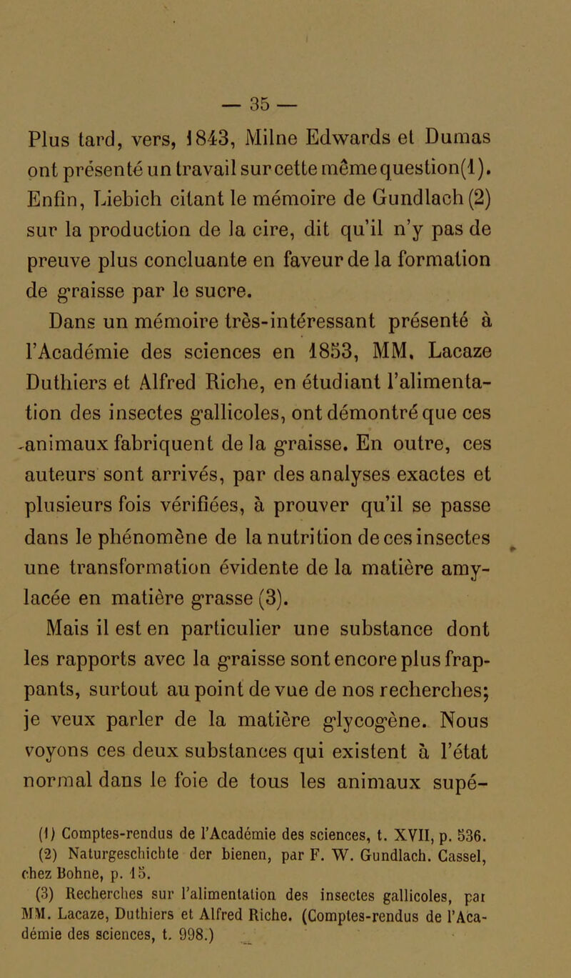 Plus tard, vers, 1843, Milne Edwards et Dumas ont présenté un travail sur cette mêmequestion(l). Enfin, Liebich citant le mémoire de Gundlach(2) sur la production de la cire, dit qu’il n’y pas de preuve plus concluante en faveur de la formation de graisse par le sucre. Dans un mémoire très-intéressant présenté à l’Académie des sciences en 1853, MM. Lacaze Duthiers et Alfred Riche, en étudiant l’alimenta- tion des insectes gallicoles, ont démontré que ces ^animaux fabriquent delà graisse. En outre, ces auteurs sont arrivés, par des analyses exactes et plusieurs fois vérifiées, à prouver qu’il se passe dans le phénomène de la nutrition de ces insectes une transformation évidente de la matière amy- lacée en matière grasse (3). Mais il est en particulier une substance dont les rapports avec la graisse sont encore plus frap- pants, surtout au point de vue de nos recherches; je veux parler de la matière glycogène. Nous voyons ces deux substances qui existent à l’état normal dans le foie de tous les animaux supé- (!) Comptes-rendus de l’Académie des sciences, t. XVII, p. 536. (2) Naturgeschichte der bienen, par F. W. Gundlach. Cassel, chez Bohne, p. 15. (3) Recherches sur l’alimentation des insectes gallicoles, pat MM. Lacaze, Duthiers et Alfred Riche. (Comptes-rendus de l’Aca- démie des sciences, t. 998.)