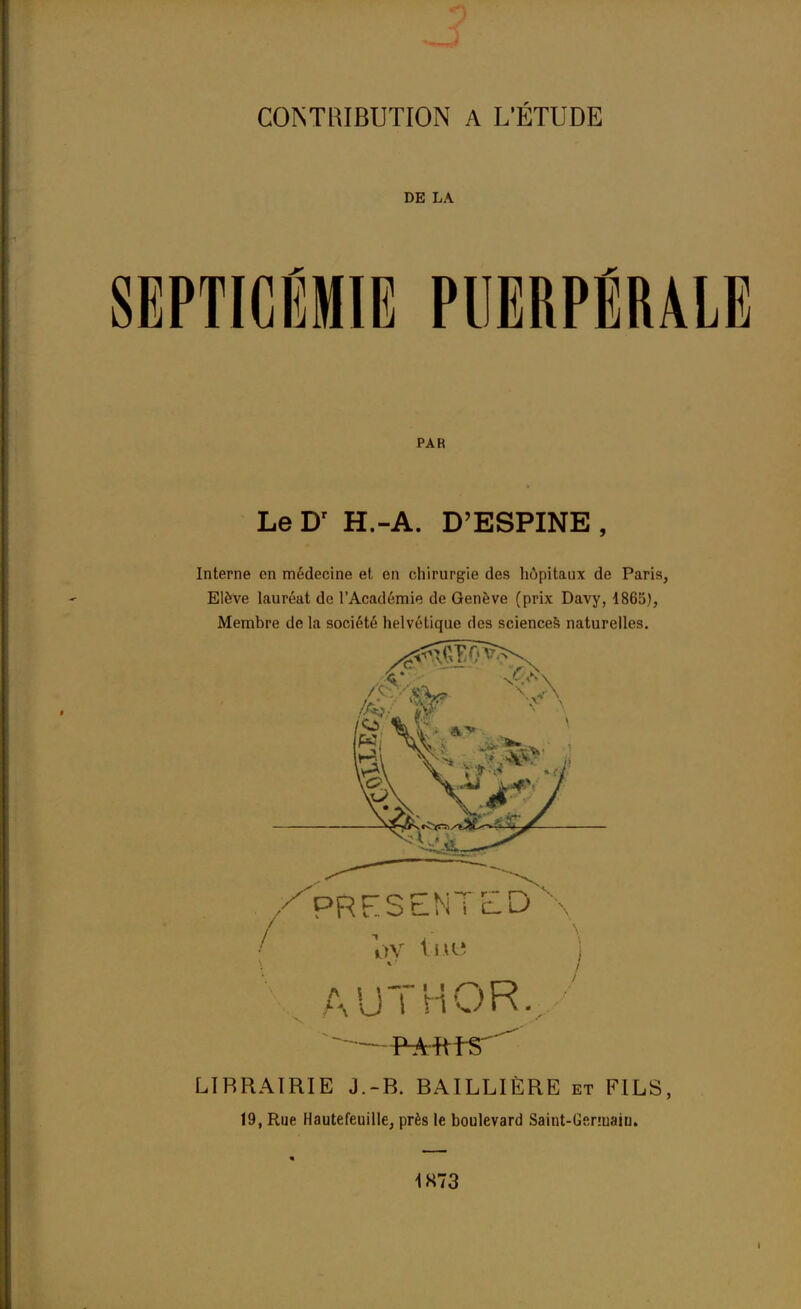 DE LA 1PTICÉMIE PUERPÉRALE PAR Le Dr H.-A. D'ESPINE , Interne en médecine et en chirurgie des hôpitaux de Paris, Elève lauréat de l'Académie de Genève (prix Davy, 1865), Membre de la société helvétique des sciences naturelles. PRFSENTED oy lue j \ A UT H OR.-' LÏRRAIRIE J.-B. BAILLIÈRE et FILS, 19, Rue Hautefeuille, près le boulevard Saint-Gsnuaiu. 1K73