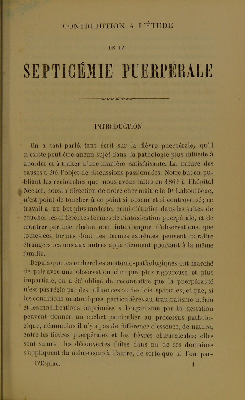 DE LA SEPTICÉMIE PUERPÉRALE INTRODUCTION On a tant parlé, tant écrit sur la fièvre puerpérale, qu'il n'existe peut-être aucun sujet dans la pathologie plus difficile à aborder et à traiter d'une manière satisfaisante. La nature des causes a été l'objet de discussions passionnées. Notre but en pu- bliant les recherches que nous avons faites en d869 à l'hôpital ^Necker, sous la direction de notre cher maître le Dr Laboulbènc, n'est point de toucher à ce point si obscur et si controversé; ce travail a un but plus modeste, celui d'étudier dans les suites de - couches les différentes formes de l'intoxication puerpérale, et de montrer par une chaîne non interrompue d'observations, que toutes ces formes dont les termes extrêmes peuvent paraître étrangers les uns aux autres appartiennent pourtant à la même famille. Depuis que les recherches anatomo-pathologiques ont marché de pair avec une observation clinique plus rigoureuse et plus impartiale, on a été obligé de reconnaître que la puerpéralité n'est pas régie par des influences ou des lois spéciales, et que, si les conditions anatomiques particulières au traumatisme utérin et les modifications imprimées à l'organisme par la gestation peuvent donner un cachet particulier au processus patholo- gique, néanmoins il n'y a pas de différence d'essence, de nature, entre les lièvres puerpérales et les lièvres chirurgicales; elles sont sœurs; les découvertes faites dans un de ces domaines s'appliquent du même coup à l'autre, de sorte que si l'on par-