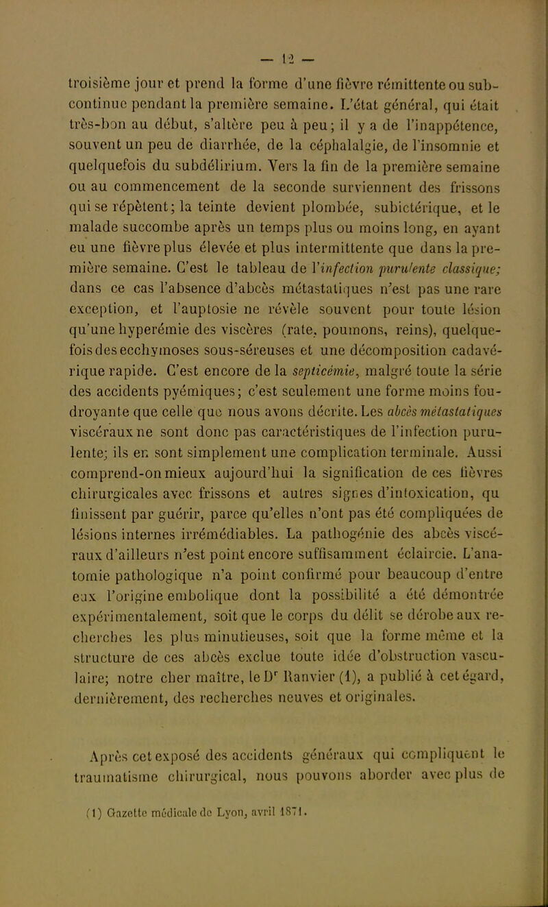 — 1-2 — troisième jour et prend la forme d'une fièvre rémittente ou sub- continuc pendant la première semaine. L'état général, qui était très-bon au début, s'altère peu à peu; il y a de l'inappétence, souvent un peu de diarrhée, de la céphalalgie, de l'insomnie et quelquefois du subdélirium. Vers la fin de la première semaine ou au commencement de la seconde surviennent des frissons qui se répètent; la teinte devient plombée, subictérique, et le malade succombe après un temps plus ou moins long, en ayant eu une fièvre plus élevée et plus intermittente que dans la pre- mière semaine. C'est le tableau de Y infection purulente classique: dans ce cas l'absence d'abcès métastatiques n'est pas une rare exception, et l'auptosie ne révèle souvent pour toute lésion qu'une hyperémie des viscères (rate, poumons, reins), quelque- fois des ecchymoses sous-séreuses et une décomposition cadavé- rique rapide. C'est encore de la septicémie, malgré toute la série des accidents pyémiques; c'est seulement une forme moins fou- droyante que celle que nous avons décrite. Les abcès métastatiques viscéraux ne sont donc pas caractéristiques de l'infection puru- lente; ils en sont simplement une complication terminale. Aussi comprend-on mieux aujourd'hui la signification de ces fièvres chirurgicales avec frissons et autres sigees d'intoxication, qu finissent par guérir, parce qu'elles n'ont pas été compliquées de lésions internes irrémédiables. La pathogénie des abcès viscé- raux d'ailleurs n'est point encore suffisamment éclaircie. L'ana- tomie pathologique n'a point confirmé pour beaucoup d'entre eux l'origine embolique dont la possibilité a été démontrée expérimentalement, soit que le corps du délit se dérobe aux re- cherches les plus minutieuses, soit que la forme même et la structure de ces abcès exclue toute idée d'obstruction vascu- laire; notre cher maître, leDr llanvier (1), a publié à cet égard, dernièrement, des recherches neuves et originales. Après cet exposé des accidents généraux qui compliquent le traumatisme chirurgical, nous pouvons aborder avec plus de