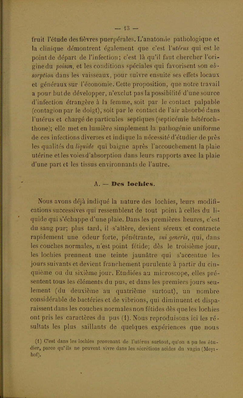 fruit l'étude des lièvres puerpérales. L'anatomie pathologique et la clinique démontrent également que c'est l'utérus qui est le point de départ de l'infection; c'est là qu'il faut chercher l'ori- gine du poison, et les conditions spéciales qui favorisent son ab- sorption dans les vaisseaux, pour suivre ensuite ses effets locaux et généraux sur l'économie. Cette proposition, que notre travail a pour but de développer, n'exclut pas la possibilité d'une source d'infection étrangère à la femme, soit par le contact palpable (contagion par le doigt), soit par le contact de l'air absorbé dans l'utérus et chargé de particules septiques (septicémie hétéroch- thone); elle met en lumière simplement la pathogénie uniforme de ces infections diverses et indique la nécessité d'étudiér de près les qualités du liquide qui baigne après l'accouchement la plaie utérine etles voiesd'absorption dans leurs rapports avec la plaie d'une part et les tissus environnants de l'autre. A. — lies locliies. Nous avons déjà indiqué la nature des lochies, leurs modifi- cations successives qui ressemblent de tout poinl à celles du li- quide qui s'échappe d'une plaie. Dans les premières heures, c'est du sang pur; plus tard, il s'altère, devient séreux et contracte rapidement une odeur forte, pénétrante, sui generis, qui, dans les couches normales, n'est point fétide; dès le troisième jour, les lochies prennent une teinte jaunâtre qui s'accentue les jours suivants et devient franchement purulente à partir du cin- quième ou du sixième jour. Etudiées au microscope, elles pré- sentent tous les éléments du pus, et dans les premiers jours seu- lement (du deuxième au quatrième surtout), un nombre considérable de bactéries et de vibrions, qui diminuent et dispa- raissent dans les couches normales non fétides dès que les loch ies ont pris les caractères du pus (1). Nous reproduisons ici les ré- sultats les plus saillants' de quelques expériences que nous (1) C'est dans les lochies provenant de l'utérus surtout, qu'on a pu les étu- dier, parce qu'ils ne peuvent vivre dans les sécrétions acides du vagin (Meyi- hof). %