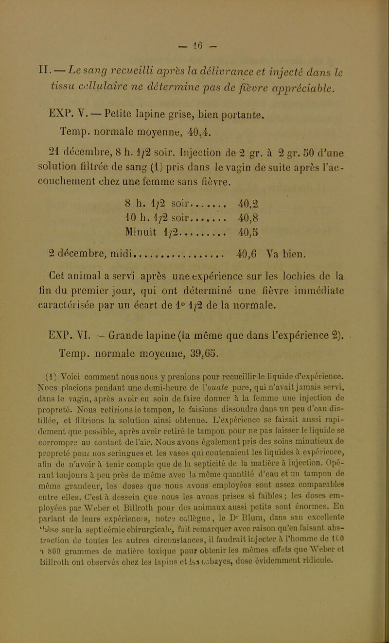 II. — Le sang recueilli après la délivrance et injecté dans le tissu ciïlulaire ne détermine pas de fièvre appréciable. EXP. V. — Petite lapine grise, bien portante. Temp. normale moyenne, 40,4. 21 décembre, 8 h. 1/2 soir. Injection de 2 gr. à 2 gr. 50 d'une solution filtrée de sang (1) pris dans le vagin de suite après l'ac- couchement chez une femme sans fièvre. 8 h. 1/2 soir 40,2 10 h. 1/2 soir .. 40,8 Minuit 1/2 40,5 2 décembre, midi 40,6 Va bien. Cet animal a servi après une expérience sur les lochies de la lin du premier jour, qui ont déterminé une lièvre immédiate caractérisée par un écart de 1° 1/2 de la normale. EXP. VI. — Grande lapine (la même que dans l'expérience 2). Temp. normale moyenne, 39,65. (1) Voici comment nous nous y prenions pour recueillir le liquide d'expérience. Nous placions pendant une demi-heure de Youate pure, qui n'avait jamais servi, dans le vagin, après avoir eu soin défaire donner à la femme une injeclion de propreté. Nous retirions le tampon, le faisions dissoudre dans un peu d'eau dis- tillée, et fdtrions la solution ainsi obtenue. L'expérience se faisait aussi rapi- dement que possible, après avoir retiré le tampon pour ne pas laisser le liquide se corrompre au contact de l'air. Nous avons également pris des soins minutieux de propreté pour nos seringues et les vases qui coutenaient les liquides à expéricuce, afin de n'avoir à tenir compte que de la septicité de la matière à injection. Opé- rant toujours à peu près de même avec la même quantité d'eau et un tampon de même grandeur, les doses que nous avons employées sont assez comparables entre elles. C'est à dessein que nous les avons prises si faibles; les doses em- ployées par Weber et Billroth pour des animaux aussi petits sont énormes. En parlant de leurs expériences, notrj collègue, le Dr Blum, dans san excellente lèse sur la septicémie chirurgicale, fait remarquer avec raison qu'en faisant abs- traclion de toutes les autres circonstances, il faudrait injecter a l'homme de 1C0 •i 800 grammes de matière toxique pour obtenir le3 mêmes effets que Weber et billroth ont observés chez les lapins et Us cobayes, dose évidemment ridicule.