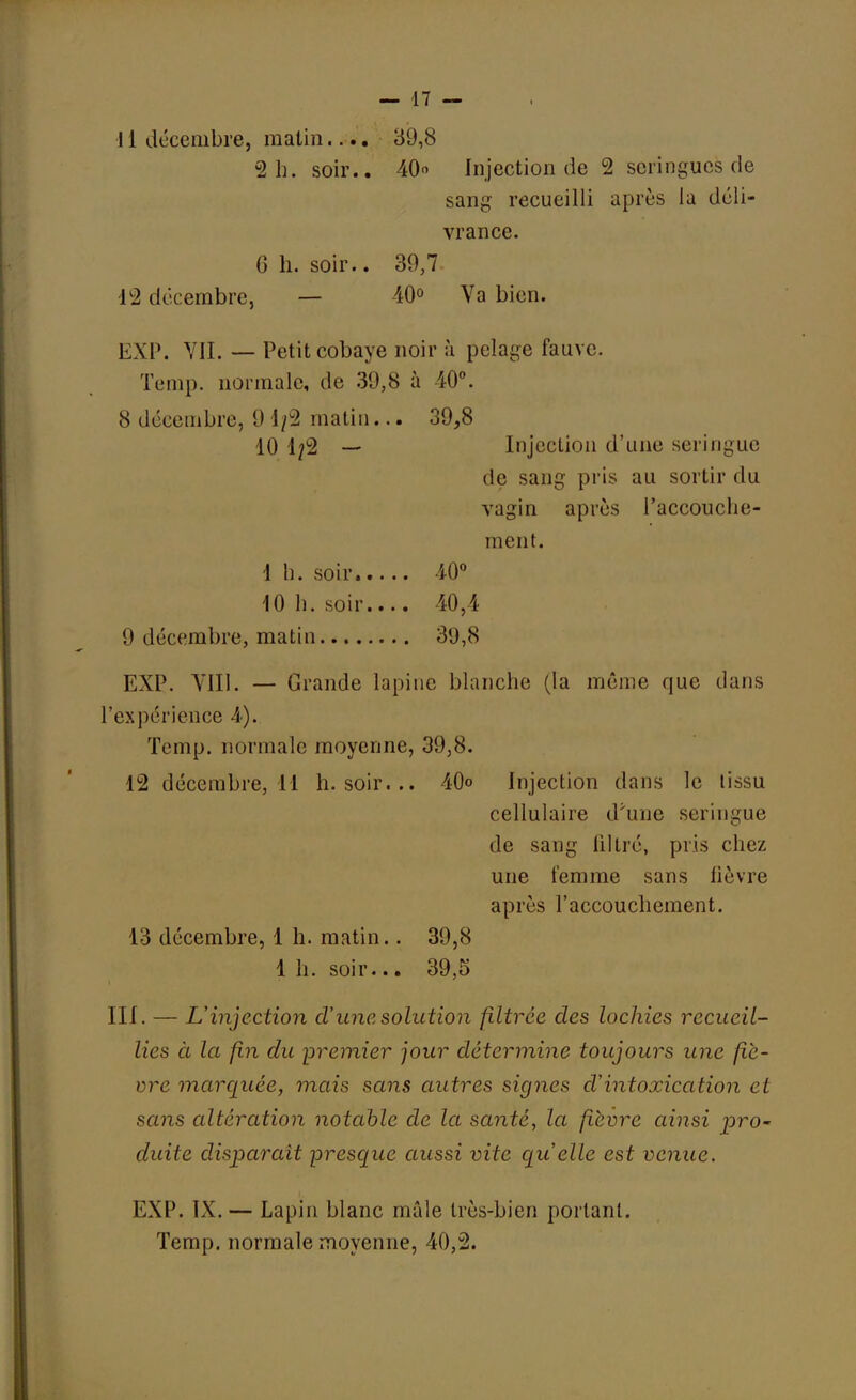 11 décembre, malin.... 39,8 2 h. soir.. 40° Injection de 2 seringues de sang recueilli après la déli- vrance. G h. soir.. 30,7 12 décembre, — 40° Va bien. EXP. VII. — Petit cobaye noir à pelage fauve. Temp. normale, de 39,8 à 40°. 8 décembre, 9 1/2 matin... 39,8 10 1/2 — Injection d'une seringue de sang pris au sortir du vagin après l'accouche- ment. 1 h. soir 40° 10 1). soir.... 40,4 9 décembre, matin 39,8 EXP. VIII. — Grande lapine blanche (la même que dans l'expérience 4). Temp. normale moyenne, 39,8. 12 décembre, 11 h. soir... 40<> Injection dans le tissu cellulaire d'une seringue de sang filtré, pris chez une femme sans lièvre après l'accouchement. 13 décembre, 1 h. matin.. 39,8 1 h. soir... 39,5 III. — L'injection d'une solution filtrée des lochies recueil- lies à la fin du premier jour détermine toujours une fiè- vre marquée, mais sans autres signes d'intoxication et sans altération notable de la santé, la fièvre ainsi pro~ duite disparaît -presque aussi vite quelle est venue. EXP. IX. — Lapin blanc mâle très-bien portant. Temp. normale moyenne, 40,2.