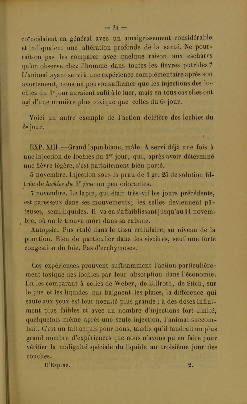 coïncidaient en général avec un amaigrissement considérable et indiquaient une altération profonde de la santé. Ne pour- rait-on pas les comparer avec quelque raison aux eschares qu'on observe chez l'homme dans toutes les fièvres putrides? L'animal ayant servi à une expérience complémentaire après son avortement, nous ne pouvons affirmer que les injections des lo- chies du 3e jour auraient sufli à le tuer, mais en tous cas elles ont agi d'une manière plus toxique que celles du 6e jour. Voici un autre exemple de l'action délétère des lochies du 3e jour. EXP.XIII.—Grand lapin blanc, mâle. A servi déjà une fois à une injection de lochies du 1er jour, qui, après avoir déterminé une fièvre légère, s'est parfaitement bien porté. 5 novembre. Injection sous la peau de 1 gr. 25 de solution fil- trée de luchies du 3e four un peu odorantes. 7 novembre. Le lapin, qui était très-vif les jours précédents, est paresseux dans ses mouvements ; les selles deviennent pâ- teuses, semi-liquides. Il va en s'affaiblissant jusqu'au 11 novem- bre, où on le trouve mort dans sa cabane. Autopsie. Pus étalé dans le tissu cellulaire, au niveau de la ponction. Rien de particulier dans les viscères, sauf une forte congestion du foie. Pas d'ecchymoses. Ces expériences prouvent suffisamment l'action particulière- ment toxique des lochies par leur absorption dans l'économie. En les comparant à celles de Weber, de Billroth, de Stich, sur le pus et les liquides qui baignent les plaies, la différence qui saute aux yeux est leur nocuité plus grande ; à des doses infini- ment plus faibles et avec un nombre d'injections fort limité, quelquefois même après une seule injection, l'animal succom- bait. C'est un fait acquis pour nous, tandis qu'il faudrait un plus grand nombre d'expériences que nous n'avons pu en faire pour vérifier la malignité spéciale du liquide au troisième jour des couches. D'Espine. 2.