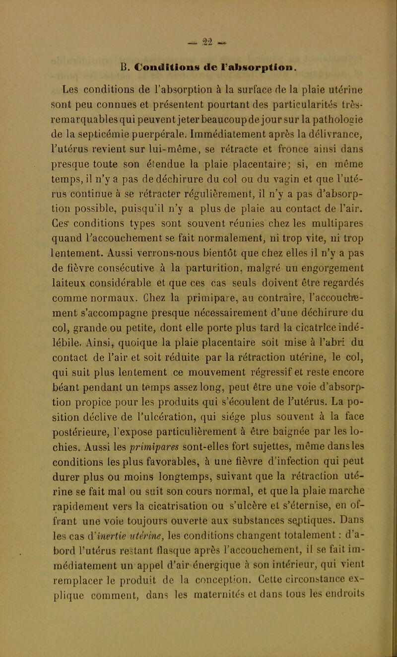 B. Conditions de l'absorption. Les conditions de l'absorption à la surface de la plaie utérine sont peu connues et présentent pourtant des particularités très- remarquablesqui peuvent jeter beaucoupde jour sur la pathologie de la septicémie puerpérale. Immédiatement après la délivrance, l'utérus revient sur lui-môme, se rétracte et fronce ainsi dans presque toute son étendue la plaie placentaire; si, en même temps, il n'y a pas de déchirure du col ou du vagin et que l'uté- rus continue à se rétracter régulièrement, il n'y a pas d'absorp- tion possible, puisqu'il n'y a plus de plaie au contact de Pair. Ces* conditions types sont souvent réunies chez les multipares quand Faccouehement se fait normalement, ni trop vite, ni trop lentement. Aussi verrons-nous bientôt que chez elles il n'y a pas de fièvre consécutive à la parturition, malgré un engorgement laiteux considérable et que ces cas seuls doivent être regardés comme normaux. Chez la primipare, au contraire, l'accouchie- ment s'accompagne presque nécessairement d'une déchirure du col, grande ou petite, dont elle porte plus tard la cicatrice indé- lébile. Ainsi, quoique la plaie placentaire soit mise à l'abri du contact de l'air et soit réduite par la rétraction utérine, le col, qui suit plus lentement ce mouvement régressif et reste encore béant pendant un temps assez long, peut être une voie d'absorp- tion propice pour les produits qui s'écoulent de l'utérus. La po- sition déclive de l'ulcération, qui siège plus souvent à la face postérieure, l'expose particulièrement à être baignée par les lo- chies. Aussi les primipares sont-elles fort sujettes, même dans les conditions les plus favorables, à une fièvre d'infection qui peut durer plus ou moins longtemps, suivant que la rétraction uté- rine se fait mal ou suit son cours normal, et que la plaie marche rapidement vers la cicatrisation ou s'ulcère et s'éternise, en of- frant une voie toujours ouverte aux substances sceptiques. Dans les cas d'inertie utérine, les conditions changent totalement : d'a- bord l'utérus restant flasque après l'accouchement, il se fait im- médiatement un appel d'air énergique à son intérieur, qui vient remplacer le produit de la conception. Cette circonstance ex- plique comment, dans les maternités et dans tous les endroits