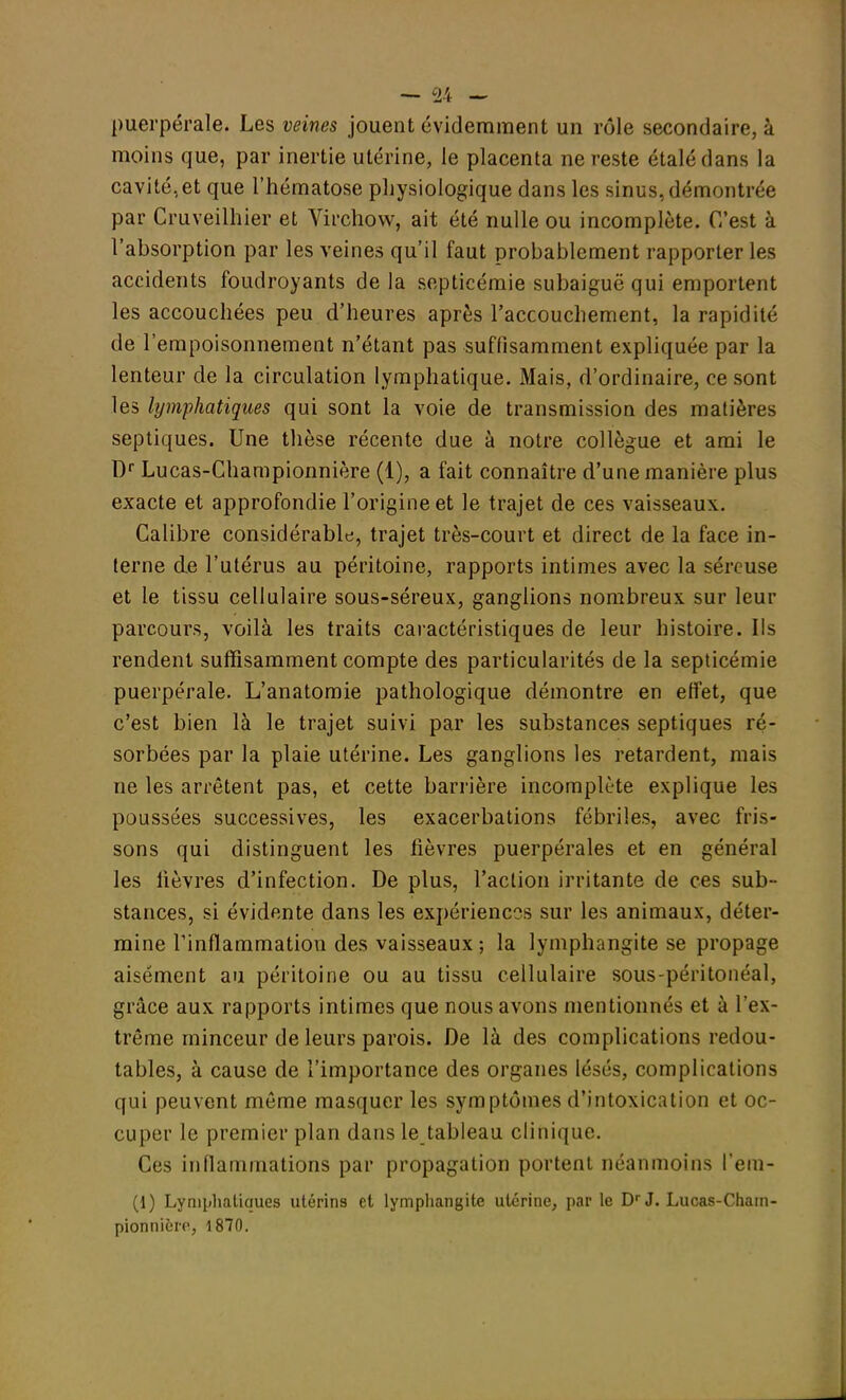 puerpérale. Les veines jouent évidemment un rôle secondaire, à moins que, par inertie utérine, le placenta ne reste étalé dans la cavité,et que l'hématose physiologique dans les sinus, démontrée par Cruveilhier et Virchow, ait été nulle ou incomplète. C'est à l'absorption par les veines qu'il faut probablement rapporter les accidents foudroyants de la septicémie subaiguë qui emportent les accouchées peu d'heures après l'accouchement, la rapidité de l'empoisonnement n'étant pas suffisamment expliquée par la lenteur de la circulation lymphatique. Mais, d'ordinaire, ce sont les lymphatiques qui sont la voie de transmission des matières septiques. Une thèse récente due à notre collègue et ami le Dr Lucas-Championnière (1), a fait connaître d'une manière plus exacte et approfondie l'origine et le trajet de ces vaisseaux. Calibre considérable, trajet très-court et direct de la face in- terne de l'utérus au péritoine, rapports intimes avec la séreuse et le tissu cellulaire sous-séreux, ganglions nombreux sur leur parcours, voilà les traits caractéristiques de leur histoire. Ils rendent suffisamment compte des particularités de la septicémie puerpérale. L'anatomie pathologique démontre en effet, que c'est bien là le trajet suivi par les substances septiques ré- sorbées par la plaie utérine. Les ganglions les retardent, mais ne les arrêtent pas, et cette barrière incomplète explique les poussées successives, les exacerbations fébriles, avec fris- sons qui distinguent les fièvres puerpérales et en général les lièvres d'infection. De plus, l'action irritante de ces sub- stances, si évidente dans les expériences sur les animaux, déter- mine l'inflammation des vaisseaux ; la lymphangite se propage aisément au péritoine ou au tissu cellulaire sous-péritonéal, grâce aux rapports intimes que nous avons mentionnés et à l'ex- trême minceur de leurs parois. De là des complications redou- tables, à cause de l'importance des organes lésés, complications qui peuvent même masquer les symptômes d'intoxication et oc- cuper le premier plan dans le tableau clinique. Ces inflammations par propagation portent néanmoins l'em- (1) Lymphatiques utérins et lymphangite utérine, par le Dr J. Lucas-Cham- pionnière, 1870.