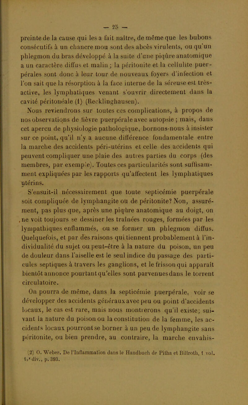 preinte de la cause qui les a fait naître, de même que les bubons consécutifs à un chancre mou sont des abcès virulents, ou qu'un phlegmon du bras développé à la suite d'une piqûre anatomique a un caractère diffus et malin; la péritonite et la cellulite puer- pérales sont donc à leur tour de nouveaux foyers d'infection et l'on sait que la résorption à la face interne de la séreuse est très- active, les lymphatiques venant s'ouvrir directement dans la cavité péritonéale (1) (Recklinghausen). Nous reviendrons sur toutes ces complications, à propos de nos observations de lièvre puerpérale avec aulopsie ; mais, dans cet aperçu de physiologie pathologique, bornons-nous à insister sur ce point, qu'il n'y a aucune différence fondamentale entre la marche des accidents péri-utérins et celle des accidents qui peuvent compliquer une plaie des autres parties du corps (des membres, par exemple). Toutes ces particularités sont suflisam- ment expliquées par les rapports qu'affectent les lymphatiques utérins. S'ensuit-il nécessairement que toute septicémie puerpérale soit compliquée de lymphangite ou de péritonite? Non, assuré- ment, pas plus que, après une piqûre anatomique au doigt, on ,ne voit toujours se dessiner les traînées rouges, formées par les lympathiques enflammés, ou se former un phlegmon diffus. Quelquefois, et par des raisons qui tiennent probablement à l'in- dividualité du sujet ou peut-être à la nature du poison, un peu de douleur dans l'aiselle est le seul indice du passage des parti- cules septiques à travers les ganglions, et le frisson qui apparaît bientôt annonce pourtant qu'elles sont parvenues dans le torrent circulatoire. On pourra de même, dans la septicémie puerpérale, voir se développer des accidents généraux avec peu ou point d'accidents locaux, le cas est rare, mais nous montrerons qu'il existe; sui- vant la nature du poison ou la constitution de la femme, les ac- cidents locaux pourront se borner à un peu de lymphangite sans péritonite, ou bien prendre, au contraire, la marche envahis- (2) O. Weber. De l'Inflammation dans le Handbuch de Pitha et Billroth, l vol. lr« div., p. 393.