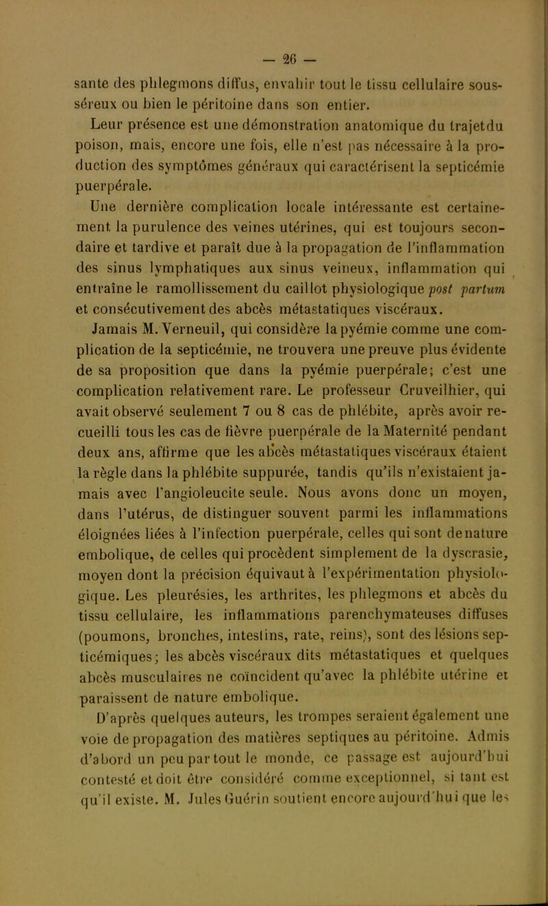santé des phlegmons diffus, envahir tout le tissu cellulaire sous- séreux ou bien le péritoine dans son entier. Leur présence est une démonstration anatomique du trajetdu poison, mais, encore une fois, elle n'est pas nécessaire à la pro- duction des symptômes généraux qui caractérisent la septicémie puerpérale. Une dernière complication locale intéressante est certaine- ment, la purulence des veines utérines, qui est toujours secon- daire et tardive et paraît due à la propagation de l'inflammation des sinus lymphatiques aux sinus veineux, inflammation qui entraîne le ramollissement du caillot physiologique post partum et consécutivement des abcès métastatiques viscéraux. Jamais M. Verneuil, qui considère lapyémie comme une com- plication de la septicémie, ne trouvera une preuve plus évidente de sa proposition que dans la pyémie puerpérale; c'est une complication relativement rare. Le professeur Cruveilhier, qui avait observé seulement 7 ou 8 cas de phlébite, après avoir re- cueilli tous les cas de fièvre puerpérale de la Maternité pendant deux ans, affirme que les ab'cès métastatiques viscéraux étaient la règle dans la phlébite suppurée, tandis qu'ils n'existaient ja- mais avec l'angioleucite seule. Nous avons donc un moyen, dans l'utérus, de distinguer souvent, parmi les inflammations éloignées liées à l'infection puerpérale, celles qui sont dénature embolique, de celles qui procèdent simplement de la dyscrasie, moyen dont la précision équivaut à l'expérimentation physiolo- gique. Les pleurésies, les arthrites, les phlegmons et abcès du tissu cellulaire, les inflammations parenchymateuses diffuses (poumons, bronches, intestins, rate, reins), sont des lésions sep- ticémiques; les abcès viscéraux dits métastatiques et quelques abcès musculaires ne coïncident qu'avec la phlébite utérine et paraissent de nature embolique. D'après quelques auteurs, les trompes seraient également une voie de propagation des matières septiques au péritoine. Admis d'abord un peu par tout le monde, ce passage est aujourd'hui contesté et doit êtrp considéré comme exceptionnel, si tant est qu'il existe. M. Jules Guérin soutient encore aujourd'hui que les