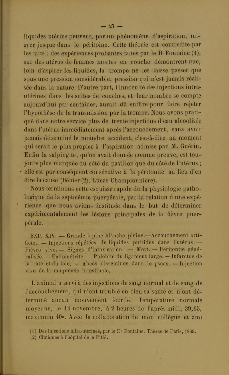 liquides utérins peuvent, par un phénomène d'aspiration, mi- grer jusque clans le péritoine. Cette théorie est contredite par les faits : des expériences probantes faites par le Dr Fontaine (I), sur des utérus de femmes mortes en couche démontrent que, loin d'aspirer les liquides, la trompe ne les laisse passer que sous une pression considérable, pression qui n'est jamais réali- sée dans la nature. D'autre part, l'innocuité des injections intra- utérines dans les suites de couches, et leur nombre se compte aujourd'hui par centaines, aurait dû suffire pour faire rejeter l'hypothèse de la transmission par la trompe. Nous avons prati- qué dans notre service plus de trente injections d'eau alcoolisme dans l'utérus immédiatement après l'accouchement, sans avoir jamais déterminé le moindre accident, c'est-à-dire au moment qui serait le plus propice à l'aspiration admise par M. Guérin. Enfin la salpingite, qu'on avait donnée comme preuve, est tou- jours plus marquée du côté du pavillon que du côté de l'utérus ; ' elle est par conséquent consécutive à la péritonite au lieu d'en être la cause (Béhier (2), Lucas-Ghampionnière). Nous terminons cette esquisse rapide de la physiologie patho- logique de la septicémie puerpérale, par la relation d'une expé- rience que nous avions instituée dans le but de déterminer expérimentalement les lésions principales de la fièvre puer- pérale. EXP. XIV. — Grande lapine blanche,pleine.—Accouchement arti- ficiel. — Injections répétées de liquides putrides dans l'utérus. — Fièvre vive. — Signes d'intoxication. — Mort. — Péritonite géné- ralisée. — Endométrite.— Phlébite du ligament large. — Infarctus de la rate et du foie. — Abcès disséminés dans le psoas. — Injection vive de la muqueuse intestinale. L'animal a servi à des injections de sang normal et de sang de l'accouchementj qui n'ont troublé en rien sa santé et n'ont dé- terminé aucun mouvement fébrile. Température normale moyenne, le 14 novembre, à 2 heures de l'après-midi, 39,65, maximum 40<>. Avec la collaboration de mon collègue et ami (.1 ) Des injections intra-utérines, par le Dr Fontaine. Thèses de Paris, 1869, (2) Cliniques à l'hôpital de la Pitié.